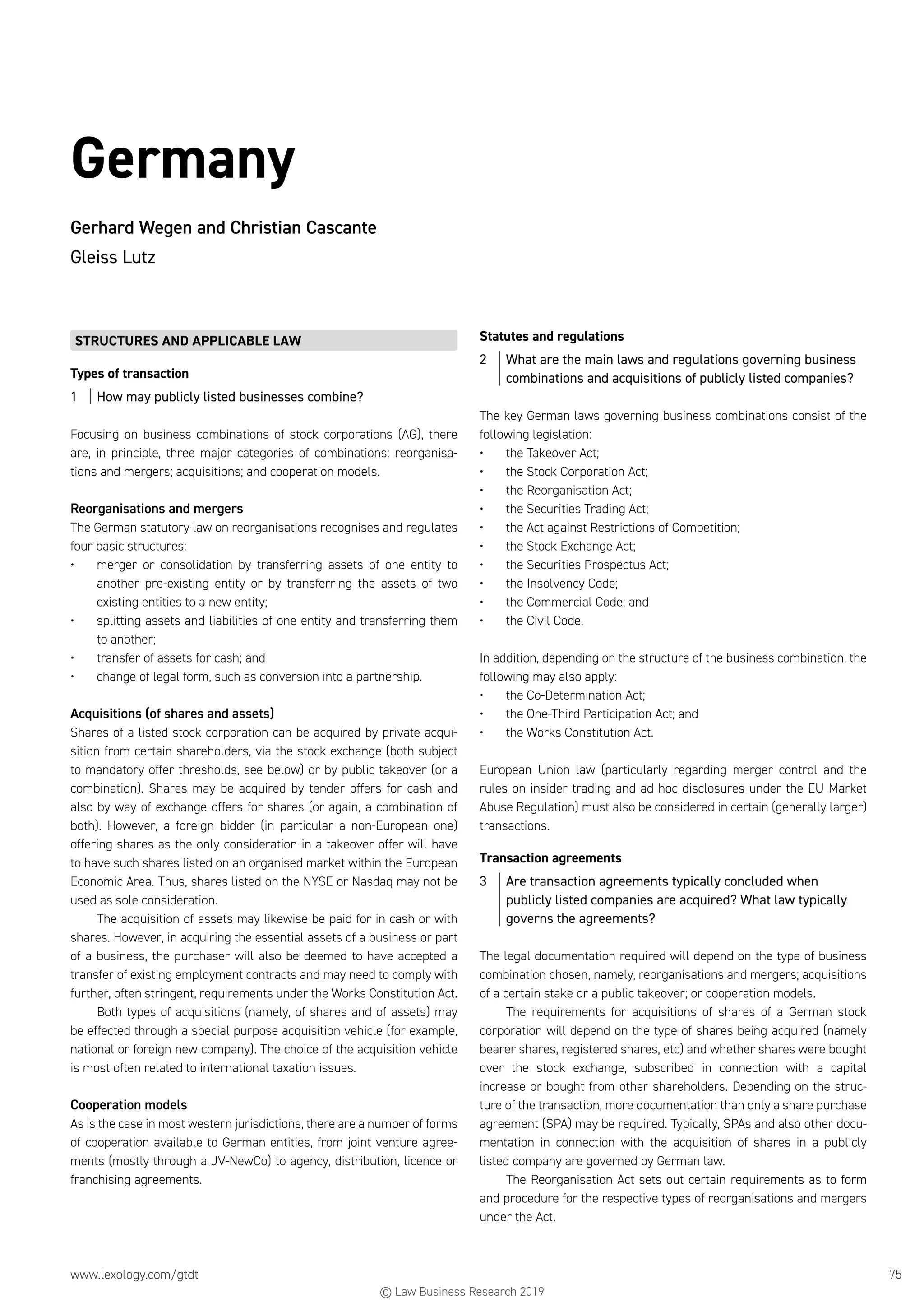 www.lexology.com/gtdt	 75
Germany
Gerhard Wegen and Christian Cascante
Gleiss Lutz
STRUCTURES AND APPLICABLE LAW
Types of transaction
1	 How may publicly listed businesses combine?
Focusing on business combinations of stock corporations (AG), there
are, in principle, three major categories of combinations: reorganisa-
tions and mergers; acquisitions; and cooperation models.
Reorganisations and mergers
The German statutory law on reorganisations recognises and regulates
four basic structures:
•	 merger or consolidation by transferring assets of one entity to
another pre-existing entity or by transferring the assets of two
existing entities to a new entity;
•	 splitting assets and liabilities of one entity and transferring them
to another;
•	 transfer of assets for cash; and
•	 change of legal form, such as conversion into a partnership.
Acquisitions (of shares and assets)
Shares of a listed stock corporation can be acquired by private acqui-
sition from certain shareholders, via the stock exchange (both subject
to mandatory offer thresholds, see below) or by public takeover (or a
combination). Shares may be acquired by tender offers for cash and
also by way of exchange offers for shares (or again, a combination of
both). However, a foreign bidder (in particular a non-European one)
offering shares as the only consideration in a takeover offer will have
to have such shares listed on an organised market within the European
Economic Area. Thus, shares listed on the NYSE or Nasdaq may not be
used as sole consideration.
The acquisition of assets may likewise be paid for in cash or with
shares. However, in acquiring the essential assets of a business or part
of a business, the purchaser will also be deemed to have accepted a
transfer of existing employment contracts and may need to comply with
further, often stringent, requirements under the Works Constitution Act.
Both types of acquisitions (namely, of shares and of assets) may
be effected through a special purpose acquisition vehicle (for example,
national or foreign new company). The choice of the acquisition vehicle
is most often related to international taxation issues.
Cooperation models
As is the case in most western jurisdictions, there are a number of forms
of cooperation available to German entities, from joint venture agree-
ments (mostly through a JV-NewCo) to agency, distribution, licence or
franchising agreements.
Statutes and regulations
2	 What are the main laws and regulations governing business
combinations and acquisitions of publicly listed companies?
The key German laws governing business combinations consist of the
following legislation:
•	 the Takeover Act;
•	 the Stock Corporation Act;
•	 the Reorganisation Act;
•	 the Securities Trading Act;
•	 the Act against Restrictions of Competition;
•	 the Stock Exchange Act;
•	 the Securities Prospectus Act;
•	 the Insolvency Code;
•	 the Commercial Code; and
•	 the Civil Code.
In addition, depending on the structure of the business combination, the
following may also apply:
•	 the Co-Determination Act;
•	 the One-Third Participation Act; and
•	 the Works Constitution Act.
European Union law (particularly regarding merger control and the
rules on insider trading and ad hoc disclosures under the EU Market
Abuse Regulation) must also be considered in certain (generally larger)
transactions.
Transaction agreements
3	 Are transaction agreements typically concluded when
publicly listed companies are acquired? What law typically
governs the agreements?
The legal documentation required will depend on the type of business
combination chosen, namely, reorganisations and mergers; acquisitions
of a certain stake or a public takeover; or cooperation models.
The requirements for acquisitions of shares of a German stock
corporation will depend on the type of shares being acquired (namely
bearer shares, registered shares, etc) and whether shares were bought
over the stock exchange, subscribed in connection with a capital
increase or bought from other shareholders. Depending on the struc-
ture of the transaction, more documentation than only a share purchase
agreement (SPA) may be required. Typically, SPAs and also other docu-
mentation in connection with the acquisition of shares in a publicly
listed company are governed by German law.
The Reorganisation Act sets out certain requirements as to form
and procedure for the respective types of reorganisations and mergers
under the Act.
© Law Business Research 2019
 
