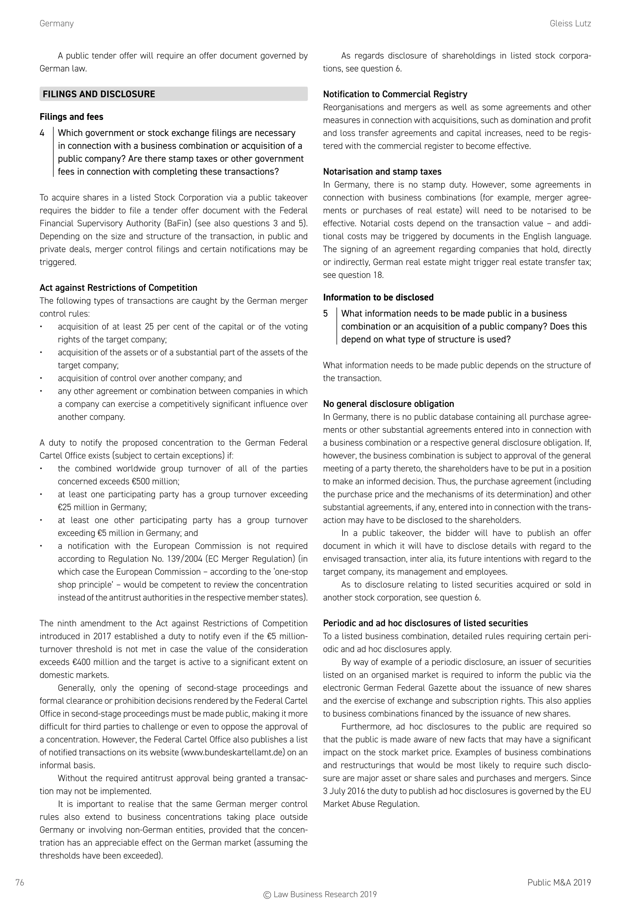 Germany	 Gleiss Lutz
Public MA 201976
A public tender offer will require an offer document governed by
German law.
FILINGS AND DISCLOSURE
Filings and fees
4	 Which government or stock exchange filings are necessary
in connection with a business combination or acquisition of a
public company? Are there stamp taxes or other government
fees in connection with completing these transactions?
To acquire shares in a listed Stock Corporation via a public takeover
requires the bidder to file a tender offer document with the Federal
Financial Supervisory Authority (BaFin) (see also questions 3 and 5).
Depending on the size and structure of the transaction, in public and
private deals, merger control filings and certain notifications may be
triggered.
Act against Restrictions of Competition
The following types of transactions are caught by the German merger
control rules:
•	 acquisition of at least 25 per cent of the capital or of the voting
rights of the target company;
•	 acquisition of the assets or of a substantial part of the assets of the
target company;
•	 acquisition of control over another company; and
•	 any other agreement or combination between companies in which
a company can exercise a competitively significant influence over
another company.
A duty to notify the proposed concentration to the German Federal
Cartel Office exists (subject to certain exceptions) if:
•	 the combined worldwide group turnover of all of the parties
concerned exceeds €500 million;
•	 at least one participating party has a group turnover exceeding
€25 million in Germany;
•	 at least one other participating party has a group turnover
exceeding €5 million in Germany; and
•	 a notification with the European Commission is not required
according to Regulation No. 139/2004 (EC Merger Regulation) (in
which case the European Commission – according to the ‘one-stop
shop principle’ – would be competent to review the concentration
instead of the antitrust authorities in the respective member states).
The ninth amendment to the Act against Restrictions of Competition
introduced in 2017 established a duty to notify even if the €5 million-
turnover threshold is not met in case the value of the consideration
exceeds €400 million and the target is active to a significant extent on
domestic markets.
Generally, only the opening of second-stage proceedings and
formal clearance or prohibition decisions rendered by the Federal Cartel
Office in second-stage proceedings must be made public, making it more
difficult for third parties to challenge or even to oppose the approval of
a concentration. However, the Federal Cartel Office also publishes a list
of notified transactions on its website (www.bundeskartellamt.de) on an
informal basis.
Without the required antitrust approval being granted a transac-
tion may not be implemented.
It is important to realise that the same German merger control
rules also extend to business concentrations taking place outside
Germany or involving non-German entities, provided that the concen-
tration has an appreciable effect on the German market (assuming the
thresholds have been exceeded).
As regards disclosure of shareholdings in listed stock corpora-
tions, see question 6.
Notification to Commercial Registry
Reorganisations and mergers as well as some agreements and other
measures in connection with acquisitions, such as domination and profit
and loss transfer agreements and capital increases, need to be regis-
tered with the commercial register to become effective.
Notarisation and stamp taxes
In Germany, there is no stamp duty. However, some agreements in
connection with business combinations (for example, merger agree-
ments or purchases of real estate) will need to be notarised to be
effective. Notarial costs depend on the transaction value – and addi-
tional costs may be triggered by documents in the English language.
The signing of an agreement regarding companies that hold, directly
or indirectly, German real estate might trigger real estate transfer tax;
see question 18.
Information to be disclosed
5	 What information needs to be made public in a business
combination or an acquisition of a public company? Does this
depend on what type of structure is used?
What information needs to be made public depends on the structure of
the transaction.
No general disclosure obligation
In Germany, there is no public database containing all purchase agree-
ments or other substantial agreements entered into in connection with
a business combination or a respective general disclosure obligation. If,
however, the business combination is subject to approval of the general
meeting of a party thereto, the shareholders have to be put in a position
to make an informed decision. Thus, the purchase agreement (including
the purchase price and the mechanisms of its determination) and other
substantial agreements, if any, entered into in connection with the trans-
action may have to be disclosed to the shareholders.
In a public takeover, the bidder will have to publish an offer
document in which it will have to disclose details with regard to the
envisaged transaction, inter alia, its future intentions with regard to the
target company, its management and employees.
As to disclosure relating to listed securities acquired or sold in
another stock corporation, see question 6.
Periodic and ad hoc disclosures of listed securities
To a listed business combination, detailed rules requiring certain peri-
odic and ad hoc disclosures apply.
By way of example of a periodic disclosure, an issuer of securities
listed on an organised market is required to inform the public via the
electronic German Federal Gazette about the issuance of new shares
and the exercise of exchange and subscription rights. This also applies
to business combinations financed by the issuance of new shares.
Furthermore, ad hoc disclosures to the public are required so
that the public is made aware of new facts that may have a significant
impact on the stock market price. Examples of business combinations
and restructurings that would be most likely to require such disclo-
sure are major asset or share sales and purchases and mergers. Since
3 July 2016 the duty to publish ad hoc disclosures is governed by the EU
Market Abuse Regulation.
© Law Business Research 2019
 