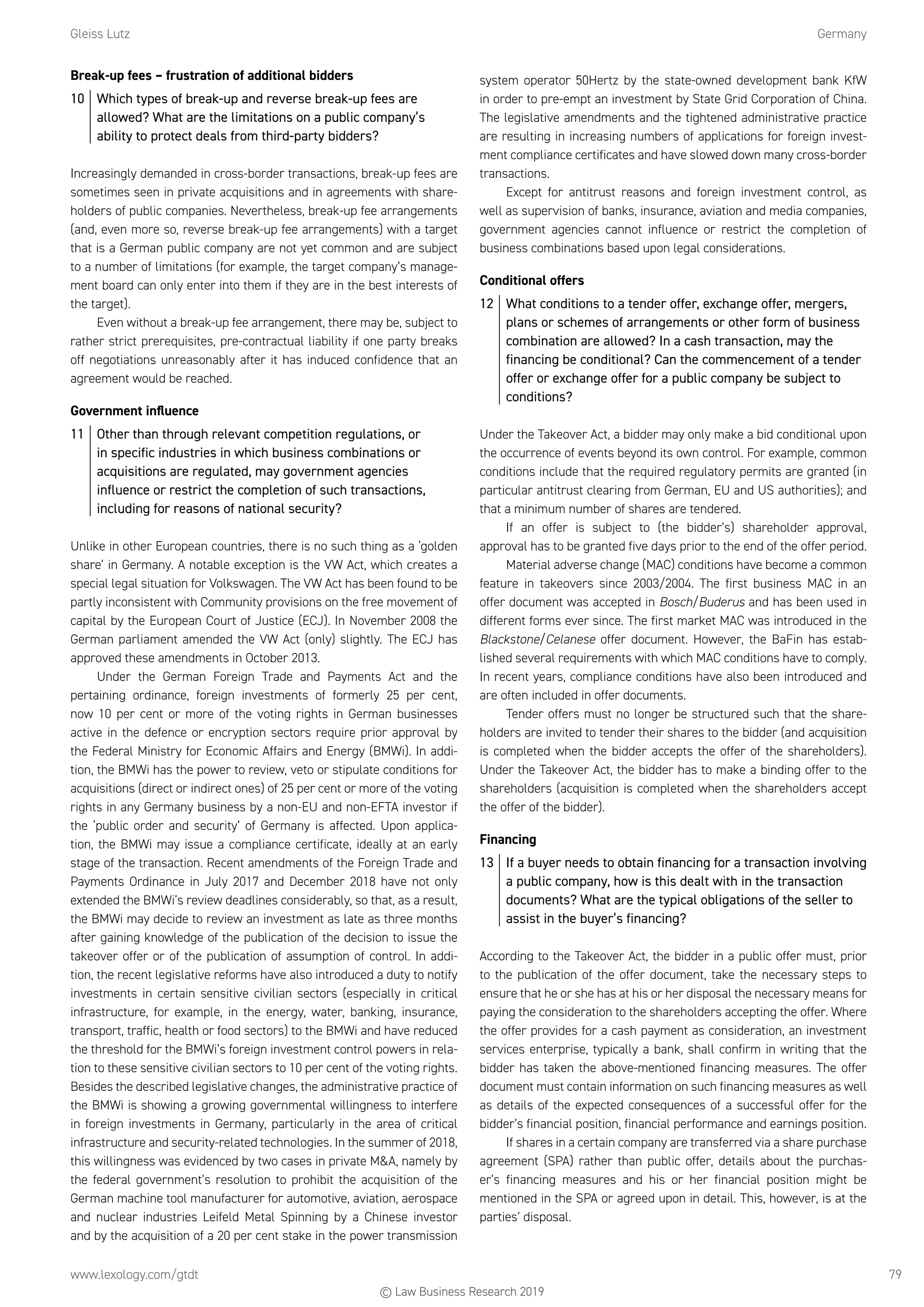 Gleiss Lutz	Germany
www.lexology.com/gtdt	 79
Break-up fees – frustration of additional bidders
10	 Which types of break-up and reverse break-up fees are
allowed? What are the limitations on a public company’s
ability to protect deals from third-party bidders?
Increasingly demanded in cross-border transactions, break-up fees are
sometimes seen in private acquisitions and in agreements with share-
holders of public companies. Nevertheless, break-up fee arrangements
(and, even more so, reverse break-up fee arrangements) with a target
that is a German public company are not yet common and are subject
to a number of limitations (for example, the target company’s manage-
ment board can only enter into them if they are in the best interests of
the target).
Even without a break-up fee arrangement, there may be, subject to
rather strict prerequisites, pre-contractual liability if one party breaks
off negotiations unreasonably after it has induced confidence that an
agreement would be reached.
Government influence
11	 Other than through relevant competition regulations, or
in specific industries in which business combinations or
acquisitions are regulated, may government agencies
influence or restrict the completion of such transactions,
including for reasons of national security?
Unlike in other European countries, there is no such thing as a ‘golden
share’ in Germany. A notable exception is the VW Act, which creates a
special legal situation for Volkswagen. The VW Act has been found to be
partly inconsistent with Community provisions on the free movement of
capital by the European Court of Justice (ECJ). In November 2008 the
German parliament amended the VW Act (only) slightly. The ECJ has
approved these amendments in October 2013.
Under the German Foreign Trade and Payments Act and the
pertaining ordinance, foreign investments of formerly 25 per cent,
now 10 per cent or more of the voting rights in German businesses
active in the defence or encryption sectors require prior approval by
the Federal Ministry for Economic Affairs and Energy (BMWi). In addi-
tion, the BMWi has the power to review, veto or stipulate conditions for
acquisitions (direct or indirect ones) of 25 per cent or more of the voting
rights in any Germany business by a non-EU and non-EFTA investor if
the ‘public order and security’ of Germany is affected. Upon applica-
tion, the BMWi may issue a compliance certificate, ideally at an early
stage of the transaction. Recent amendments of the Foreign Trade and
Payments Ordinance in July 2017 and December 2018 have not only
extended the BMWi’s review deadlines considerably, so that, as a result,
the BMWi may decide to review an investment as late as three months
after gaining knowledge of the publication of the decision to issue the
takeover offer or of the publication of assumption of control. In addi-
tion, the recent legislative reforms have also introduced a duty to notify
investments in certain sensitive civilian sectors (especially in critical
infrastructure, for example, in the energy, water, banking, insurance,
transport, traffic, health or food sectors) to the BMWi and have reduced
the threshold for the BMWi’s foreign investment control powers in rela-
tion to these sensitive civilian sectors to 10 per cent of the voting rights.
Besides the described legislative changes, the administrative practice of
the BMWi is showing a growing governmental willingness to interfere
in foreign investments in Germany, particularly in the area of critical
infrastructure and security-related technologies. In the summer of 2018,
this willingness was evidenced by two cases in private MA, namely by
the federal government’s resolution to prohibit the acquisition of the
German machine tool manufacturer for automotive, aviation, aerospace
and nuclear industries Leifeld Metal Spinning by a Chinese investor
and by the acquisition of a 20 per cent stake in the power transmission
system operator 50Hertz by the state-owned development bank KfW
in order to pre-empt an investment by State Grid Corporation of China.
The legislative amendments and the tightened administrative practice
are resulting in increasing numbers of applications for foreign invest-
ment compliance certificates and have slowed down many cross-border
transactions.
Except for antitrust reasons and foreign investment control, as
well as supervision of banks, insurance, aviation and media companies,
government agencies cannot influence or restrict the completion of
business combinations based upon legal considerations.
Conditional offers
12	 What conditions to a tender offer, exchange offer, mergers,
plans or schemes of arrangements or other form of business
combination are allowed? In a cash transaction, may the
financing be conditional? Can the commencement of a tender
offer or exchange offer for a public company be subject to
conditions?
Under the Takeover Act, a bidder may only make a bid conditional upon
the occurrence of events beyond its own control. For example, common
conditions include that the required regulatory permits are granted (in
particular antitrust clearing from German, EU and US authorities); and
that a minimum number of shares are tendered.
If an offer is subject to (the bidder’s) shareholder approval,
approval has to be granted five days prior to the end of the offer period.
Material adverse change (MAC) conditions have become a common
feature in takeovers since 2003/2004. The first business MAC in an
offer document was accepted in Bosch/Buderus and has been used in
different forms ever since. The first market MAC was introduced in the
Blackstone/Celanese offer document. However, the BaFin has estab-
lished several requirements with which MAC conditions have to comply.
In recent years, compliance conditions have also been introduced and
are often included in offer documents.
Tender offers must no longer be structured such that the share-
holders are invited to tender their shares to the bidder (and acquisition
is completed when the bidder accepts the offer of the shareholders).
Under the Takeover Act, the bidder has to make a binding offer to the
shareholders (acquisition is completed when the shareholders accept
the offer of the bidder).
Financing
13	 If a buyer needs to obtain financing for a transaction involving
a public company, how is this dealt with in the transaction
documents? What are the typical obligations of the seller to
assist in the buyer’s financing?
According to the Takeover Act, the bidder in a public offer must, prior
to the publication of the offer document, take the necessary steps to
ensure that he or she has at his or her disposal the necessary means for
paying the consideration to the shareholders accepting the offer. Where
the offer provides for a cash payment as consideration, an investment
services enterprise, typically a bank, shall confirm in writing that the
bidder has taken the above-mentioned financing measures. The offer
document must contain information on such financing measures as well
as details of the expected consequences of a successful offer for the
bidder’s financial position, financial performance and earnings position.
If shares in a certain company are transferred via a share purchase
agreement (SPA) rather than public offer, details about the purchas-
er’s financing measures and his or her financial position might be
mentioned in the SPA or agreed upon in detail. This, however, is at the
parties’ disposal.
© Law Business Research 2019
 