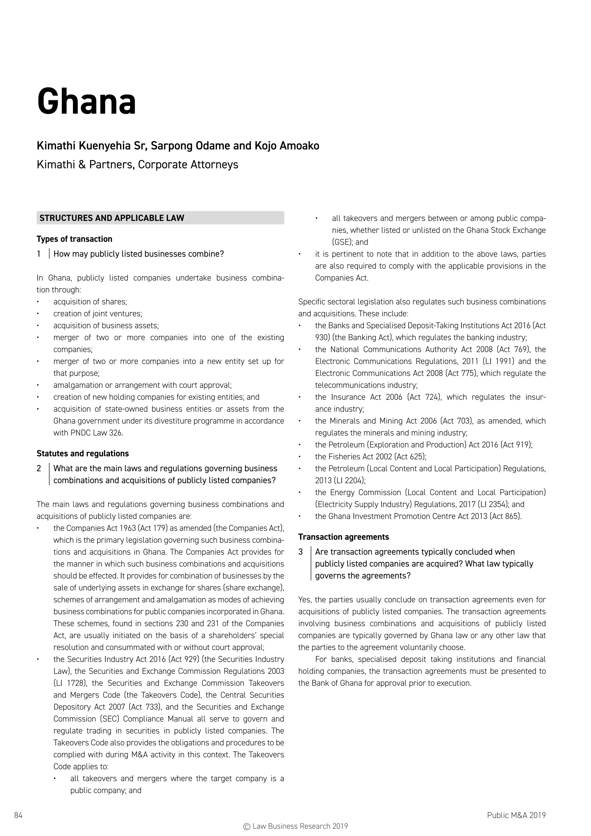 Public MA 201984
Ghana
Kimathi Kuenyehia Sr, Sarpong Odame and Kojo Amoako
Kimathi  Partners, Corporate Attorneys
STRUCTURES AND APPLICABLE LAW
Types of transaction
1	 How may publicly listed businesses combine?
In Ghana, publicly listed companies undertake business combina-
tion through:
•	 acquisition of shares;
•	 creation of joint ventures;
•	 acquisition of business assets;
•	 merger of two or more companies into one of the existing
companies;
•	 merger of two or more companies into a new entity set up for
that purpose;
•	 amalgamation or arrangement with court approval;
•	 creation of new holding companies for existing entities; and
•	 acquisition of state-owned business entities or assets from the
Ghana government under its divestiture programme in accordance
with PNDC Law 326.
Statutes and regulations
2	 What are the main laws and regulations governing business
combinations and acquisitions of publicly listed companies?
The main laws and regulations governing business combinations and
acquisitions of publicly listed companies are:
•	 the Companies Act 1963 (Act 179) as amended (the Companies Act),
which is the primary legislation governing such business combina-
tions and acquisitions in Ghana. The Companies Act provides for
the manner in which such business combinations and acquisitions
should be effected. It provides for combination of businesses by the
sale of underlying assets in exchange for shares (share exchange),
schemes of arrangement and amalgamation as modes of achieving
business combinations for public companies incorporated in Ghana.
These schemes, found in sections 230 and 231 of the Companies
Act, are usually initiated on the basis of a shareholders’ special
resolution and consummated with or without court approval;
•	 the Securities Industry Act 2016 (Act 929) (the Securities Industry
Law), the Securities and Exchange Commission Regulations 2003
(LI 1728), the Securities and Exchange Commission Takeovers
and Mergers Code (the Takeovers Code), the Central Securities
Depository Act 2007 (Act 733), and the Securities and Exchange
Commission (SEC) Compliance Manual all serve to govern and
regulate trading in securities in publicly listed companies. The
Takeovers Code also provides the obligations and procedures to be
complied with during MA activity in this context. The Takeovers
Code applies to:
•	 all takeovers and mergers where the target company is a
public company; and
•	 all takeovers and mergers between or among public compa-
nies, whether listed or unlisted on the Ghana Stock Exchange
(GSE); and
•	 it is pertinent to note that in addition to the above laws, parties
are also required to comply with the applicable provisions in the
Companies Act.
Specific sectoral legislation also regulates such business combinations
and acquisitions. These include:
•	 the Banks and Specialised Deposit-Taking Institutions Act 2016 (Act
930) (the Banking Act), which regulates the banking industry;
•	 the National Communications Authority Act 2008 (Act 769), the
Electronic Communications Regulations, 2011 (LI 1991) and the
Electronic Communications Act 2008 (Act 775), which regulate the
telecommunications industry;
•	 the Insurance Act 2006 (Act 724), which regulates the insur-
ance industry;
•	 the Minerals and Mining Act 2006 (Act 703), as amended, which
regulates the minerals and mining industry;
•	 the Petroleum (Exploration and Production) Act 2016 (Act 919);
•	 the Fisheries Act 2002 (Act 625);
•	 the Petroleum (Local Content and Local Participation) Regulations,
2013 (LI 2204);
•	 the Energy Commission (Local Content and Local Participation)
(Electricity Supply Industry) Regulations, 2017 (LI 2354); and
•	 the Ghana Investment Promotion Centre Act 2013 (Act 865).
Transaction agreements
3	 Are transaction agreements typically concluded when
publicly listed companies are acquired? What law typically
governs the agreements?
Yes, the parties usually conclude on transaction agreements even for
acquisitions of publicly listed companies. The transaction agreements
involving business combinations and acquisitions of publicly listed
companies are typically governed by Ghana law or any other law that
the parties to the agreement voluntarily choose.
For banks, specialised deposit taking institutions and financial
holding companies, the transaction agreements must be presented to
the Bank of Ghana for approval prior to execution.
© Law Business Research 2019
 
