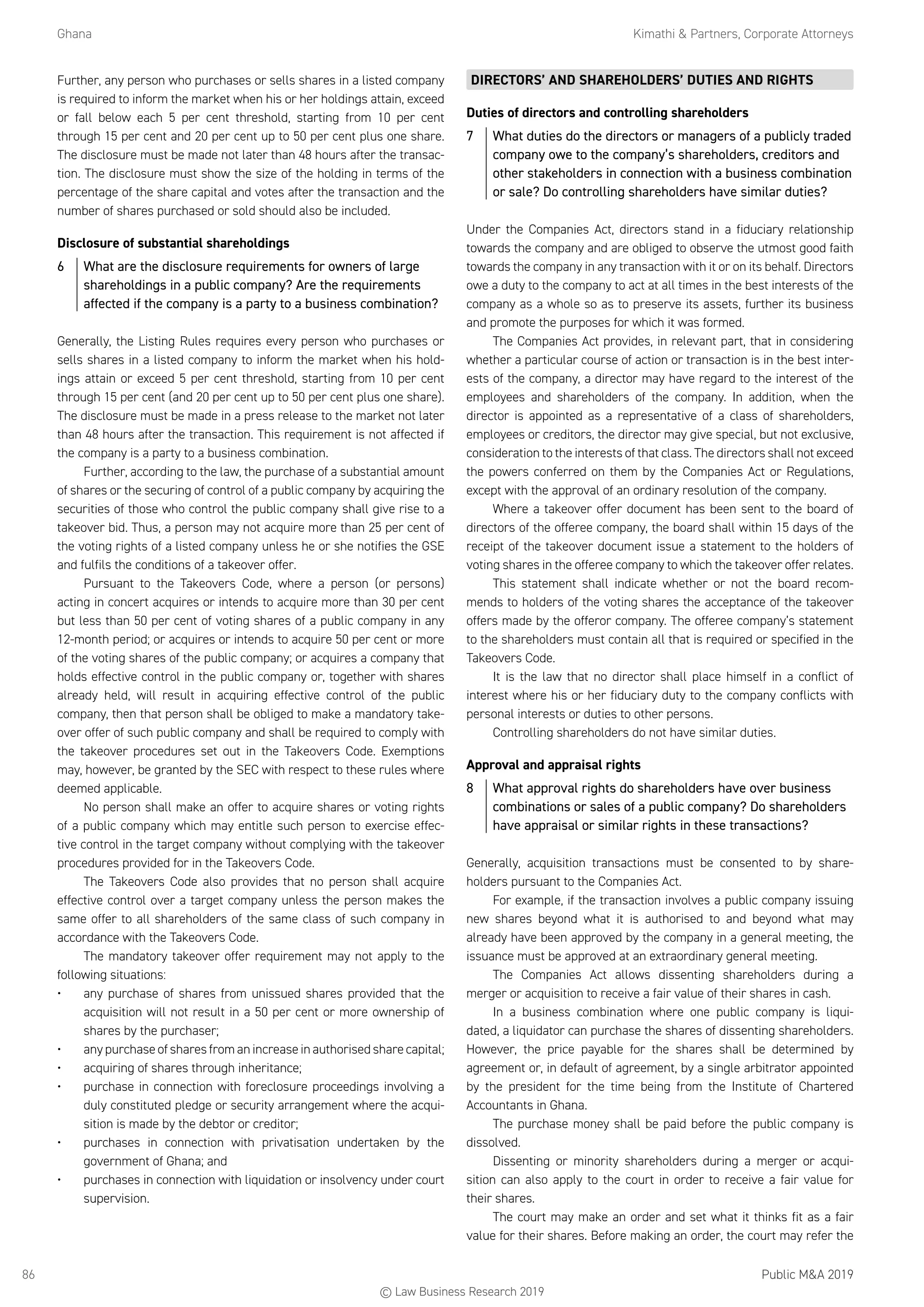 Ghana	 Kimathi  Partners, Corporate Attorneys
Public MA 201986
Further, any person who purchases or sells shares in a listed company
is required to inform the market when his or her holdings attain, exceed
or fall below each 5 per cent threshold, starting from 10 per cent
through 15 per cent and 20 per cent up to 50 per cent plus one share.
The disclosure must be made not later than 48 hours after the transac-
tion. The disclosure must show the size of the holding in terms of the
percentage of the share capital and votes after the transaction and the
number of shares purchased or sold should also be included.
Disclosure of substantial shareholdings
6	 What are the disclosure requirements for owners of large
shareholdings in a public company? Are the requirements
affected if the company is a party to a business combination?
Generally, the Listing Rules requires every person who purchases or
sells shares in a listed company to inform the market when his hold-
ings attain or exceed 5 per cent threshold, starting from 10 per cent
through 15 per cent (and 20 per cent up to 50 per cent plus one share).
The disclosure must be made in a press release to the market not later
than 48 hours after the transaction. This requirement is not affected if
the company is a party to a business combination.
Further, according to the law, the purchase of a substantial amount
of shares or the securing of control of a public company by acquiring the
securities of those who control the public company shall give rise to a
takeover bid. Thus, a person may not acquire more than 25 per cent of
the voting rights of a listed company unless he or she notifies the GSE
and fulfils the conditions of a takeover offer.
Pursuant to the Takeovers Code, where a person (or persons)
acting in concert acquires or intends to acquire more than 30 per cent
but less than 50 per cent of voting shares of a public company in any
12-month period; or acquires or intends to acquire 50 per cent or more
of the voting shares of the public company; or acquires a company that
holds effective control in the public company or, together with shares
already held, will result in acquiring effective control of the public
company, then that person shall be obliged to make a mandatory take-
over offer of such public company and shall be required to comply with
the takeover procedures set out in the Takeovers Code. Exemptions
may, however, be granted by the SEC with respect to these rules where
deemed applicable.
No person shall make an offer to acquire shares or voting rights
of a public company which may entitle such person to exercise effec-
tive control in the target company without complying with the takeover
procedures provided for in the Takeovers Code.
The Takeovers Code also provides that no person shall acquire
effective control over a target company unless the person makes the
same offer to all shareholders of the same class of such company in
accordance with the Takeovers Code.
The mandatory takeover offer requirement may not apply to the
following situations:
•	 any purchase of shares from unissued shares provided that the
acquisition will not result in a 50 per cent or more ownership of
shares by the purchaser;
•	 any purchase of shares from an increase in authorised share capital;
•	 acquiring of shares through inheritance;
•	 purchase in connection with foreclosure proceedings involving a
duly constituted pledge or security arrangement where the acqui-
sition is made by the debtor or creditor;
•	 purchases in connection with privatisation undertaken by the
government of Ghana; and
•	 purchases in connection with liquidation or insolvency under court
supervision.
DIRECTORS’ AND SHAREHOLDERS’ DUTIES AND RIGHTS
Duties of directors and controlling shareholders
7	 What duties do the directors or managers of a publicly traded
company owe to the company’s shareholders, creditors and
other stakeholders in connection with a business combination
or sale? Do controlling shareholders have similar duties?
Under the Companies Act, directors stand in a fiduciary relationship
towards the company and are obliged to observe the utmost good faith
towards the company in any transaction with it or on its behalf. Directors
owe a duty to the company to act at all times in the best interests of the
company as a whole so as to preserve its assets, further its business
and promote the purposes for which it was formed.
The Companies Act provides, in relevant part, that in considering
whether a particular course of action or transaction is in the best inter-
ests of the company, a director may have regard to the interest of the
employees and shareholders of the company. In addition, when the
director is appointed as a representative of a class of shareholders,
employees or creditors, the director may give special, but not exclusive,
consideration to the interests of that class. The directors shall not exceed
the powers conferred on them by the Companies Act or Regulations,
except with the approval of an ordinary resolution of the company.
Where a takeover offer document has been sent to the board of
directors of the offeree company, the board shall within 15 days of the
receipt of the takeover document issue a statement to the holders of
voting shares in the offeree company to which the takeover offer relates.
This statement shall indicate whether or not the board recom-
mends to holders of the voting shares the acceptance of the takeover
offers made by the offeror company. The offeree company’s statement
to the shareholders must contain all that is required or specified in the
Takeovers Code.
It is the law that no director shall place himself in a conflict of
interest where his or her fiduciary duty to the company conflicts with
personal interests or duties to other persons.
Controlling shareholders do not have similar duties.
Approval and appraisal rights
8	 What approval rights do shareholders have over business
combinations or sales of a public company? Do shareholders
have appraisal or similar rights in these transactions?
Generally, acquisition transactions must be consented to by share-
holders pursuant to the Companies Act.
For example, if the transaction involves a public company issuing
new shares beyond what it is authorised to and beyond what may
already have been approved by the company in a general meeting, the
issuance must be approved at an extraordinary general meeting.
The Companies Act allows dissenting shareholders during a
merger or acquisition to receive a fair value of their shares in cash.
In a business combination where one public company is liqui-
dated, a liquidator can purchase the shares of dissenting shareholders.
However, the price payable for the shares shall be determined by
agreement or, in default of agreement, by a single arbitrator appointed
by the president for the time being from the Institute of Chartered
Accountants in Ghana.
The purchase money shall be paid before the public company is
dissolved.
Dissenting or minority shareholders during a merger or acqui-
sition can also apply to the court in order to receive a fair value for
their shares.
The court may make an order and set what it thinks fit as a fair
value for their shares. Before making an order, the court may refer the
© Law Business Research 2019
 