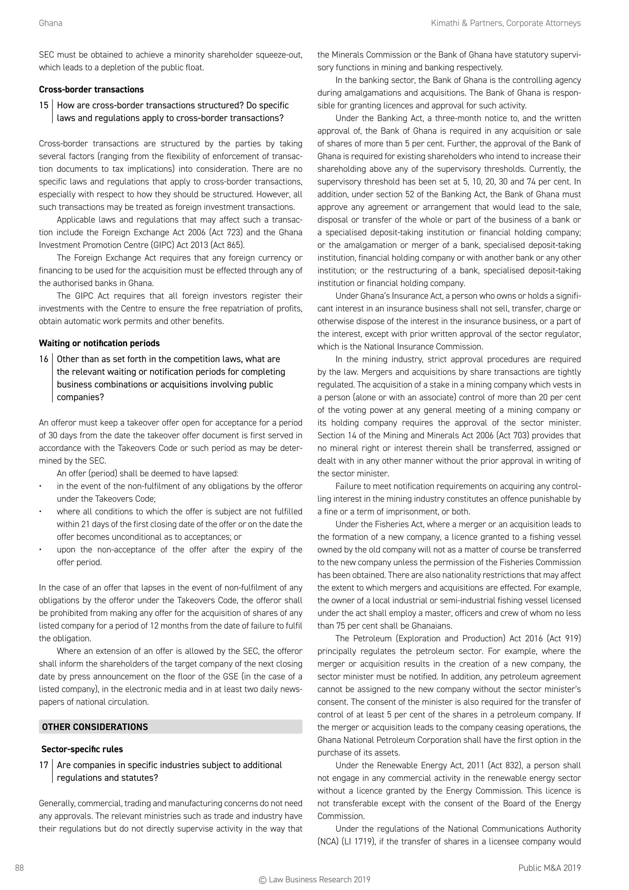 Ghana	 Kimathi  Partners, Corporate Attorneys
Public MA 201988
SEC must be obtained to achieve a minority shareholder squeeze-out,
which leads to a depletion of the public float.
Cross-border transactions
15	 How are cross-border transactions structured? Do specific
laws and regulations apply to cross-border transactions?
Cross-border transactions are structured by the parties by taking
several factors (ranging from the flexibility of enforcement of transac-
tion documents to tax implications) into consideration. There are no
specific laws and regulations that apply to cross-border transactions,
especially with respect to how they should be structured. However, all
such transactions may be treated as foreign investment transactions.
Applicable laws and regulations that may affect such a transac-
tion include the Foreign Exchange Act 2006 (Act 723) and the Ghana
Investment Promotion Centre (GIPC) Act 2013 (Act 865).
The Foreign Exchange Act requires that any foreign currency or
financing to be used for the acquisition must be effected through any of
the authorised banks in Ghana.
The GIPC Act requires that all foreign investors register their
investments with the Centre to ensure the free repatriation of profits,
obtain automatic work permits and other benefits.
Waiting or notification periods
16	 Other than as set forth in the competition laws, what are
the relevant waiting or notification periods for completing
business combinations or acquisitions involving public
companies?
An offeror must keep a takeover offer open for acceptance for a period
of 30 days from the date the takeover offer document is first served in
accordance with the Takeovers Code or such period as may be deter-
mined by the SEC.
An offer (period) shall be deemed to have lapsed:
•	 in the event of the non-fulfilment of any obligations by the offeror
under the Takeovers Code;
•	 where all conditions to which the offer is subject are not fulfilled
within 21 days of the first closing date of the offer or on the date the
offer becomes unconditional as to acceptances; or
•	 upon the non-acceptance of the offer after the expiry of the
offer period.
In the case of an offer that lapses in the event of non-fulfilment of any
obligations by the offeror under the Takeovers Code, the offeror shall
be prohibited from making any offer for the acquisition of shares of any
listed company for a period of 12 months from the date of failure to fulfil
the obligation.
Where an extension of an offer is allowed by the SEC, the offeror
shall inform the shareholders of the target company of the next closing
date by press announcement on the floor of the GSE (in the case of a
listed company), in the electronic media and in at least two daily news-
papers of national circulation.
OTHER CONSIDERATIONS
Sector-specific rules
17	 Are companies in specific industries subject to additional
regulations and statutes?
Generally, commercial, trading and manufacturing concerns do not need
any approvals. The relevant ministries such as trade and industry have
their regulations but do not directly supervise activity in the way that
the Minerals Commission or the Bank of Ghana have statutory supervi-
sory functions in mining and banking respectively.
In the banking sector, the Bank of Ghana is the controlling agency
during amalgamations and acquisitions. The Bank of Ghana is respon-
sible for granting licences and approval for such activity.
Under the Banking Act, a three-month notice to, and the written
approval of, the Bank of Ghana is required in any acquisition or sale
of shares of more than 5 per cent. Further, the approval of the Bank of
Ghana is required for existing shareholders who intend to increase their
shareholding above any of the supervisory thresholds. Currently, the
supervisory threshold has been set at 5, 10, 20, 30 and 74 per cent. In
addition, under section 52 of the Banking Act, the Bank of Ghana must
approve any agreement or arrangement that would lead to the sale,
disposal or transfer of the whole or part of the business of a bank or
a specialised deposit-taking institution or financial holding company;
or the amalgamation or merger of a bank, specialised deposit-taking
institution, financial holding company or with another bank or any other
institution; or the restructuring of a bank, specialised deposit-taking
institution or financial holding company.
Under Ghana’s Insurance Act, a person who owns or holds a signifi-
cant interest in an insurance business shall not sell, transfer, charge or
otherwise dispose of the interest in the insurance business, or a part of
the interest, except with prior written approval of the sector regulator,
which is the National Insurance Commission.
In the mining industry, strict approval procedures are required
by the law. Mergers and acquisitions by share transactions are tightly
regulated. The acquisition of a stake in a mining company which vests in
a person (alone or with an associate) control of more than 20 per cent
of the voting power at any general meeting of a mining company or
its holding company requires the approval of the sector minister.
Section 14 of the Mining and Minerals Act 2006 (Act 703) provides that
no mineral right or interest therein shall be transferred, assigned or
dealt with in any other manner without the prior approval in writing of
the sector minister.
Failure to meet notification requirements on acquiring any control-
ling interest in the mining industry constitutes an offence punishable by
a fine or a term of imprisonment, or both.
Under the Fisheries Act, where a merger or an acquisition leads to
the formation of a new company, a licence granted to a fishing vessel
owned by the old company will not as a matter of course be transferred
to the new company unless the permission of the Fisheries Commission
has been obtained. There are also nationality restrictions that may affect
the extent to which mergers and acquisitions are effected. For example,
the owner of a local industrial or semi-industrial fishing vessel licensed
under the act shall employ a master, officers and crew of whom no less
than 75 per cent shall be Ghanaians.
The Petroleum (Exploration and Production) Act 2016 (Act 919)
principally regulates the petroleum sector. For example, where the
merger or acquisition results in the creation of a new company, the
sector minister must be notified. In addition, any petroleum agreement
cannot be assigned to the new company without the sector minister’s
consent. The consent of the minister is also required for the transfer of
control of at least 5 per cent of the shares in a petroleum company. If
the merger or acquisition leads to the company ceasing operations, the
Ghana National Petroleum Corporation shall have the first option in the
purchase of its assets.
Under the Renewable Energy Act, 2011 (Act 832), a person shall
not engage in any commercial activity in the renewable energy sector
without a licence granted by the Energy Commission. This licence is
not transferable except with the consent of the Board of the Energy
Commission.
Under the regulations of the National Communications Authority
(NCA) (LI 1719), if the transfer of shares in a licensee company would
© Law Business Research 2019
 