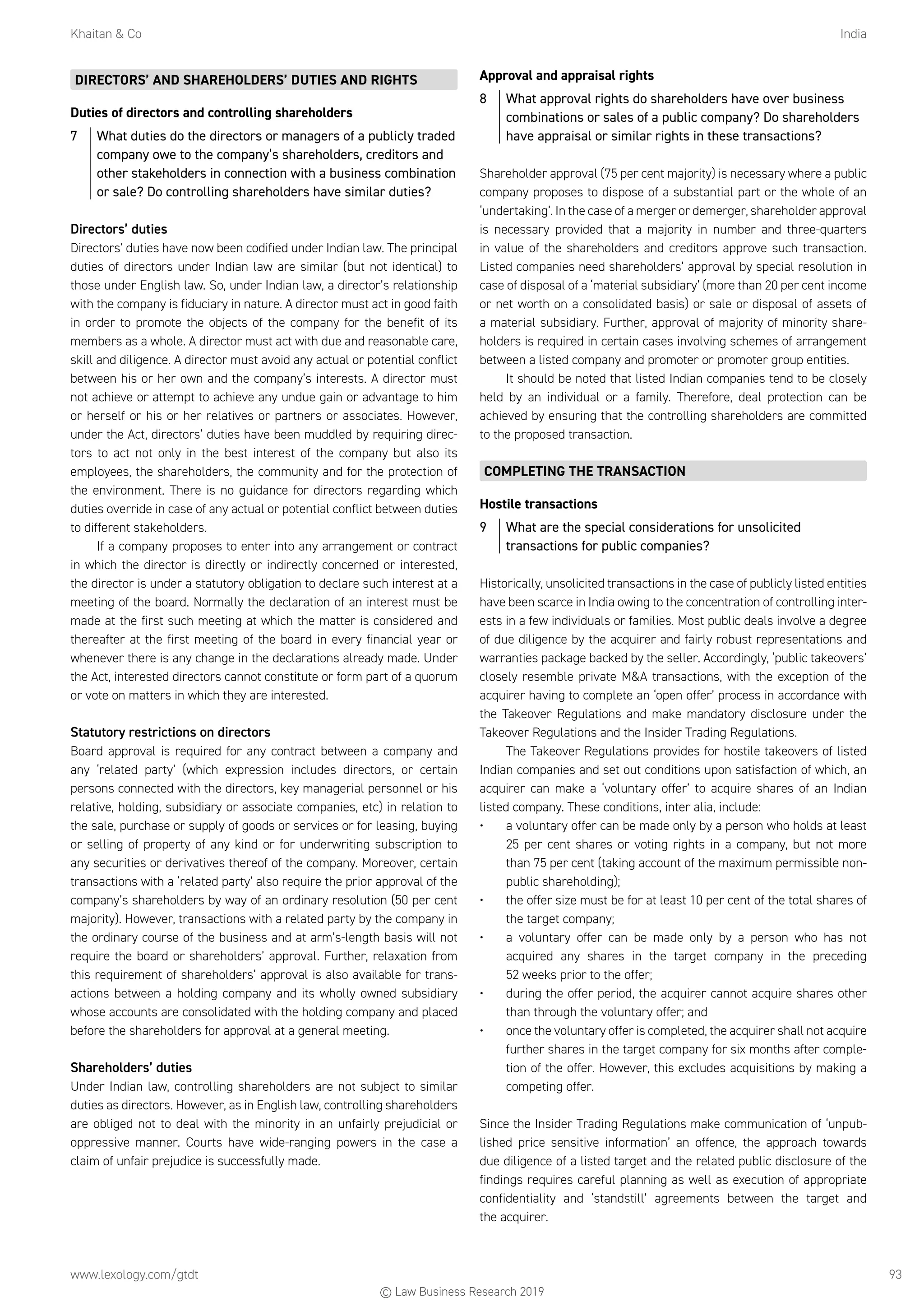 Khaitan  Co	India
www.lexology.com/gtdt	 93
DIRECTORS’ AND SHAREHOLDERS’ DUTIES AND RIGHTS
Duties of directors and controlling shareholders
7	 What duties do the directors or managers of a publicly traded
company owe to the company’s shareholders, creditors and
other stakeholders in connection with a business combination
or sale? Do controlling shareholders have similar duties?
Directors’ duties
Directors’ duties have now been codified under Indian law. The principal
duties of directors under Indian law are similar (but not identical) to
those under English law. So, under Indian law, a director’s relationship
with the company is fiduciary in nature. A director must act in good faith
in order to promote the objects of the company for the benefit of its
members as a whole. A director must act with due and reasonable care,
skill and diligence. A director must avoid any actual or potential conflict
between his or her own and the company’s interests. A director must
not achieve or attempt to achieve any undue gain or advantage to him
or herself or his or her relatives or partners or associates. However,
under the Act, directors’ duties have been muddled by requiring direc-
tors to act not only in the best interest of the company but also its
employees, the shareholders, the community and for the protection of
the environment. There is no guidance for directors regarding which
duties override in case of any actual or potential conflict between duties
to different stakeholders.
If a company proposes to enter into any arrangement or contract
in which the director is directly or indirectly concerned or interested,
the director is under a statutory obligation to declare such interest at a
meeting of the board. Normally the declaration of an interest must be
made at the first such meeting at which the matter is considered and
thereafter at the first meeting of the board in every financial year or
whenever there is any change in the declarations already made. Under
the Act, interested directors cannot constitute or form part of a quorum
or vote on matters in which they are interested.
Statutory restrictions on directors
Board approval is required for any contract between a company and
any ‘related party’ (which expression includes directors, or certain
persons connected with the directors, key managerial personnel or his
relative, holding, subsidiary or associate companies, etc) in relation to
the sale, purchase or supply of goods or services or for leasing, buying
or selling of property of any kind or for underwriting subscription to
any securities or derivatives thereof of the company. Moreover, certain
transactions with a ‘related party’ also require the prior approval of the
company’s shareholders by way of an ordinary resolution (50 per cent
majority). However, transactions with a related party by the company in
the ordinary course of the business and at arm’s-length basis will not
require the board or shareholders’ approval. Further, relaxation from
this requirement of shareholders’ approval is also available for trans-
actions between a holding company and its wholly owned subsidiary
whose accounts are consolidated with the holding company and placed
before the shareholders for approval at a general meeting.
Shareholders’ duties
Under Indian law, controlling shareholders are not subject to similar
duties as directors. However, as in English law, controlling shareholders
are obliged not to deal with the minority in an unfairly prejudicial or
oppressive manner. Courts have wide-ranging powers in the case a
claim of unfair prejudice is successfully made.
Approval and appraisal rights
8	 What approval rights do shareholders have over business
combinations or sales of a public company? Do shareholders
have appraisal or similar rights in these transactions?
Shareholder approval (75 per cent majority) is necessary where a public
company proposes to dispose of a substantial part or the whole of an
‘undertaking’. In the case of a merger or demerger, shareholder approval
is necessary provided that a majority in number and three-quarters
in value of the shareholders and creditors approve such transaction.
Listed companies need shareholders’ approval by special resolution in
case of disposal of a ‘material subsidiary’ (more than 20 per cent income
or net worth on a consolidated basis) or sale or disposal of assets of
a material subsidiary. Further, approval of majority of minority share-
holders is required in certain cases involving schemes of arrangement
between a listed company and promoter or promoter group entities.
It should be noted that listed Indian companies tend to be closely
held by an individual or a family. Therefore, deal protection can be
achieved by ensuring that the controlling shareholders are committed
to the proposed transaction.
COMPLETING THE TRANSACTION
Hostile transactions
9	 What are the special considerations for unsolicited
transactions for public companies?
Historically, unsolicited transactions in the case of publicly listed entities
have been scarce in India owing to the concentration of controlling inter-
ests in a few individuals or families. Most public deals involve a degree
of due diligence by the acquirer and fairly robust representations and
warranties package backed by the seller. Accordingly, ‘public takeovers’
closely resemble private MA transactions, with the exception of the
acquirer having to complete an ‘open offer’ process in accordance with
the Takeover Regulations and make mandatory disclosure under the
Takeover Regulations and the Insider Trading Regulations.
The Takeover Regulations provides for hostile takeovers of listed
Indian companies and set out conditions upon satisfaction of which, an
acquirer can make a ‘voluntary offer’ to acquire shares of an Indian
listed company. These conditions, inter alia, include:
•	 a voluntary offer can be made only by a person who holds at least
25 per cent shares or voting rights in a company, but not more
than 75 per cent (taking account of the maximum permissible non-
public shareholding);
•	 the offer size must be for at least 10 per cent of the total shares of
the target company;
•	 a voluntary offer can be made only by a person who has not
acquired any shares in the target company in the preceding
52 weeks prior to the offer;
•	 during the offer period, the acquirer cannot acquire shares other
than through the voluntary offer; and
•	 once the voluntary offer is completed, the acquirer shall not acquire
further shares in the target company for six months after comple-
tion of the offer. However, this excludes acquisitions by making a
competing offer.
Since the Insider Trading Regulations make communication of ‘unpub-
lished price sensitive information’ an offence, the approach towards
due diligence of a listed target and the related public disclosure of the
findings requires careful planning as well as execution of appropriate
confidentiality and ‘standstill’ agreements between the target and
the acquirer.
© Law Business Research 2019
 