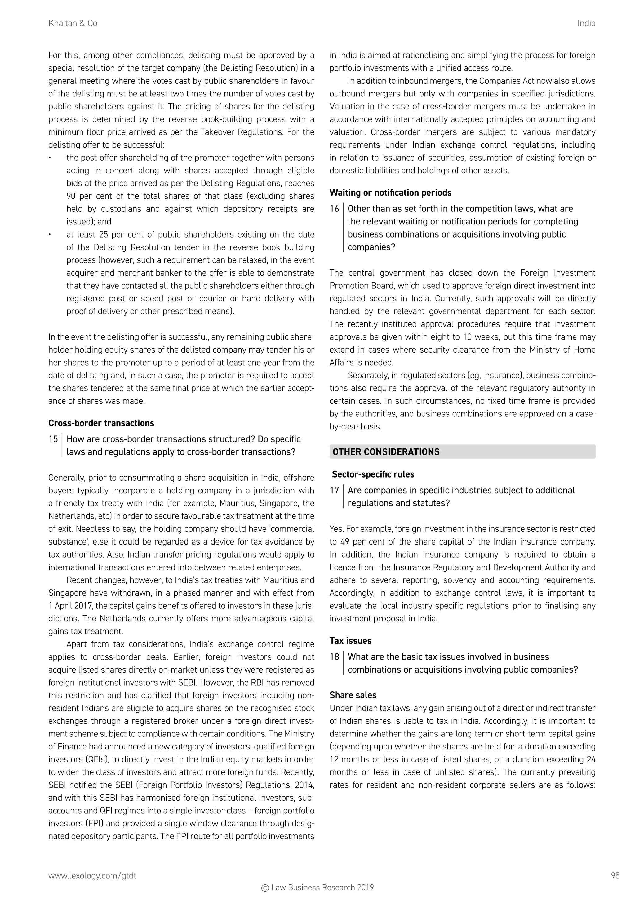 Khaitan  Co	India
www.lexology.com/gtdt	 95
For this, among other compliances, delisting must be approved by a
special resolution of the target company (the Delisting Resolution) in a
general meeting where the votes cast by public shareholders in favour
of the delisting must be at least two times the number of votes cast by
public shareholders against it. The pricing of shares for the delisting
process is determined by the reverse book-building process with a
minimum floor price arrived as per the Takeover Regulations. For the
delisting offer to be successful:
•	 the post-offer shareholding of the promoter together with persons
acting in concert along with shares accepted through eligible
bids at the price arrived as per the Delisting Regulations, reaches
90 per cent of the total shares of that class (excluding shares
held by custodians and against which depository receipts are
issued); and
•	 at least 25 per cent of public shareholders existing on the date
of the Delisting Resolution tender in the reverse book building
process (however, such a requirement can be relaxed, in the event
acquirer and merchant banker to the offer is able to demonstrate
that they have contacted all the public shareholders either through
registered post or speed post or courier or hand delivery with
proof of delivery or other prescribed means).
In the event the delisting offer is successful, any remaining public share-
holder holding equity shares of the delisted company may tender his or
her shares to the promoter up to a period of at least one year from the
date of delisting and, in such a case, the promoter is required to accept
the shares tendered at the same final price at which the earlier accept-
ance of shares was made.
Cross-border transactions
15	 How are cross-border transactions structured? Do specific
laws and regulations apply to cross-border transactions?
Generally, prior to consummating a share acquisition in India, offshore
buyers typically incorporate a holding company in a jurisdiction with
a friendly tax treaty with India (for example, Mauritius, Singapore, the
Netherlands, etc) in order to secure favourable tax treatment at the time
of exit. Needless to say, the holding company should have ‘commercial
substance’, else it could be regarded as a device for tax avoidance by
tax authorities. Also, Indian transfer pricing regulations would apply to
international transactions entered into between related enterprises.
Recent changes, however, to India’s tax treaties with Mauritius and
Singapore have withdrawn, in a phased manner and with effect from
1 April 2017, the capital gains benefits offered to investors in these juris-
dictions. The Netherlands currently offers more advantageous capital
gains tax treatment.
Apart from tax considerations, India’s exchange control regime
applies to cross-border deals. Earlier, foreign investors could not
acquire listed shares directly on-market unless they were registered as
foreign institutional investors with SEBI. However, the RBI has removed
this restriction and has clarified that foreign investors including non-
resident Indians are eligible to acquire shares on the recognised stock
exchanges through a registered broker under a foreign direct invest-
ment scheme subject to compliance with certain conditions. The Ministry
of Finance had announced a new category of investors, qualified foreign
investors (QFIs), to directly invest in the Indian equity markets in order
to widen the class of investors and attract more foreign funds. Recently,
SEBI notified the SEBI (Foreign Portfolio Investors) Regulations, 2014,
and with this SEBI has harmonised foreign institutional investors, sub-
accounts and QFI regimes into a single investor class – foreign portfolio
investors (FPI) and provided a single window clearance through desig-
nated depository participants. The FPI route for all portfolio investments
in India is aimed at rationalising and simplifying the process for foreign
portfolio investments with a unified access route.
In addition to inbound mergers, the Companies Act now also allows
outbound mergers but only with companies in specified jurisdictions.
Valuation in the case of cross-border mergers must be undertaken in
accordance with internationally accepted principles on accounting and
valuation. Cross-border mergers are subject to various mandatory
requirements under Indian exchange control regulations, including
in relation to issuance of securities, assumption of existing foreign or
domestic liabilities and holdings of other assets.
Waiting or notification periods
16	 Other than as set forth in the competition laws, what are
the relevant waiting or notification periods for completing
business combinations or acquisitions involving public
companies?
The central government has closed down the Foreign Investment
Promotion Board, which used to approve foreign direct investment into
regulated sectors in India. Currently, such approvals will be directly
handled by the relevant governmental department for each sector.
The recently instituted approval procedures require that investment
approvals be given within eight to 10 weeks, but this time frame may
extend in cases where security clearance from the Ministry of Home
Affairs is needed.
Separately, in regulated sectors (eg, insurance), business combina-
tions also require the approval of the relevant regulatory authority in
certain cases. In such circumstances, no fixed time frame is provided
by the authorities, and business combinations are approved on a case-
by-case basis.
OTHER CONSIDERATIONS
Sector-specific rules
17	 Are companies in specific industries subject to additional
regulations and statutes?
Yes. For example, foreign investment in the insurance sector is restricted
to 49 per cent of the share capital of the Indian insurance company.
In addition, the Indian insurance company is required to obtain a
licence from the Insurance Regulatory and Development Authority and
adhere to several reporting, solvency and accounting requirements.
Accordingly, in addition to exchange control laws, it is important to
evaluate the local industry-specific regulations prior to finalising any
investment proposal in India.
Tax issues
18	 What are the basic tax issues involved in business
combinations or acquisitions involving public companies?
Share sales
Under Indian tax laws, any gain arising out of a direct or indirect transfer
of Indian shares is liable to tax in India. Accordingly, it is important to
determine whether the gains are long-term or short-term capital gains
(depending upon whether the shares are held for: a duration exceeding
12 months or less in case of listed shares; or a duration exceeding 24
months or less in case of unlisted shares). The currently prevailing
rates for resident and non-resident corporate sellers are as follows:
© Law Business Research 2019
 