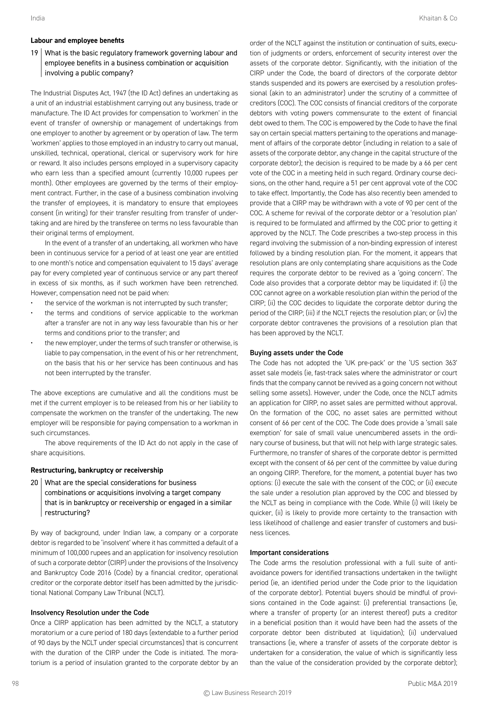 India	 Khaitan  Co
Public MA 201998
Labour and employee benefits
19	 What is the basic regulatory framework governing labour and
employee benefits in a business combination or acquisition
involving a public company?
The Industrial Disputes Act, 1947 (the ID Act) defines an undertaking as
a unit of an industrial establishment carrying out any business, trade or
manufacture. The ID Act provides for compensation to ‘workmen’ in the
event of transfer of ownership or management of undertakings from
one employer to another by agreement or by operation of law. The term
‘workmen’ applies to those employed in an industry to carry out manual,
unskilled, technical, operational, clerical or supervisory work for hire
or reward. It also includes persons employed in a supervisory capacity
who earn less than a specified amount (currently 10,000 rupees per
month). Other employees are governed by the terms of their employ-
ment contract. Further, in the case of a business combination involving
the transfer of employees, it is mandatory to ensure that employees
consent (in writing) for their transfer resulting from transfer of under-
taking and are hired by the transferee on terms no less favourable than
their original terms of employment.
In the event of a transfer of an undertaking, all workmen who have
been in continuous service for a period of at least one year are entitled
to one month’s notice and compensation equivalent to 15 days’ average
pay for every completed year of continuous service or any part thereof
in excess of six months, as if such workmen have been retrenched.
However, compensation need not be paid when:
•	 the service of the workman is not interrupted by such transfer;
•	 the terms and conditions of service applicable to the workman
after a transfer are not in any way less favourable than his or her
terms and conditions prior to the transfer; and
•	 the new employer, under the terms of such transfer or otherwise, is
liable to pay compensation, in the event of his or her retrenchment,
on the basis that his or her service has been continuous and has
not been interrupted by the transfer.
The above exceptions are cumulative and all the conditions must be
met if the current employer is to be released from his or her liability to
compensate the workmen on the transfer of the undertaking. The new
employer will be responsible for paying compensation to a workman in
such circumstances.
The above requirements of the ID Act do not apply in the case of
share acquisitions.
Restructuring, bankruptcy or receivership
20	 What are the special considerations for business
combinations or acquisitions involving a target company
that is in bankruptcy or receivership or engaged in a similar
restructuring?
By way of background, under Indian law, a company or a corporate
debtor is regarded to be ‘insolvent’ where it has committed a default of a
minimum of 100,000 rupees and an application for insolvency resolution
of such a corporate debtor (CIRP) under the provisions of the Insolvency
and Bankruptcy Code 2016 (Code) by a financial creditor, operational
creditor or the corporate debtor itself has been admitted by the jurisdic-
tional National Company Law Tribunal (NCLT).
Insolvency Resolution under the Code
Once a CIRP application has been admitted by the NCLT, a statutory
moratorium or a cure period of 180 days (extendable to a further period
of 90 days by the NCLT under special circumstances) that is concurrent
with the duration of the CIRP under the Code is initiated. The mora-
torium is a period of insulation granted to the corporate debtor by an
order of the NCLT against the institution or continuation of suits, execu-
tion of judgments or orders, enforcement of security interest over the
assets of the corporate debtor. Significantly, with the initiation of the
CIRP under the Code, the board of directors of the corporate debtor
stands suspended and its powers are exercised by a resolution profes-
sional (akin to an administrator) under the scrutiny of a committee of
creditors (COC). The COC consists of financial creditors of the corporate
debtors with voting powers commensurate to the extent of financial
debt owed to them. The COC is empowered by the Code to have the final
say on certain special matters pertaining to the operations and manage-
ment of affairs of the corporate debtor (including in relation to a sale of
assets of the corporate debtor, any change in the capital structure of the
corporate debtor); the decision is required to be made by a 66 per cent
vote of the COC in a meeting held in such regard. Ordinary course deci-
sions, on the other hand, require a 51 per cent approval vote of the COC
to take effect. Importantly, the Code has also recently been amended to
provide that a CIRP may be withdrawn with a vote of 90 per cent of the
COC. A scheme for revival of the corporate debtor or a ‘resolution plan’
is required to be formulated and affirmed by the COC prior to getting it
approved by the NCLT. The Code prescribes a two-step process in this
regard involving the submission of a non-binding expression of interest
followed by a binding resolution plan. For the moment, it appears that
resolution plans are only contemplating share acquisitions as the Code
requires the corporate debtor to be revived as a ‘going concern’. The
Code also provides that a corporate debtor may be liquidated if: (i) the
COC cannot agree on a workable resolution plan within the period of the
CIRP; (ii) the COC decides to liquidate the corporate debtor during the
period of the CIRP; (iii) if the NCLT rejects the resolution plan; or (iv) the
corporate debtor contravenes the provisions of a resolution plan that
has been approved by the NCLT.
Buying assets under the Code
The Code has not adopted the ‘UK pre-pack’ or the ‘US section 363’
asset sale models (ie, fast-track sales where the administrator or court
finds that the company cannot be revived as a going concern not without
selling some assets). However, under the Code, once the NCLT admits
an application for CIRP, no asset sales are permitted without approval.
On the formation of the COC, no asset sales are permitted without
consent of 66 per cent of the COC. The Code does provide a ‘small sale
exemption’ for sale of small value unencumbered assets in the ordi-
nary course of business, but that will not help with large strategic sales.
Furthermore, no transfer of shares of the corporate debtor is permitted
except with the consent of 66 per cent of the committee by value during
an ongoing CIRP. Therefore, for the moment, a potential buyer has two
options: (i) execute the sale with the consent of the COC; or (ii) execute
the sale under a resolution plan approved by the COC and blessed by
the NCLT as being in compliance with the Code. While (i) will likely be
quicker, (ii) is likely to provide more certainty to the transaction with
less likelihood of challenge and easier transfer of customers and busi-
ness licences.
Important considerations
The Code arms the resolution professional with a full suite of anti-
avoidance powers for identified transactions undertaken in the twilight
period (ie, an identified period under the Code prior to the liquidation
of the corporate debtor). Potential buyers should be mindful of provi-
sions contained in the Code against: (i) preferential transactions (ie,
where a transfer of property (or an interest thereof) puts a creditor
in a beneficial position than it would have been had the assets of the
corporate debtor been distributed at liquidation); (ii) undervalued
transactions (ie, where a transfer of assets of the corporate debtor is
undertaken for a consideration, the value of which is significantly less
than the value of the consideration provided by the corporate debtor);
© Law Business Research 2019
 