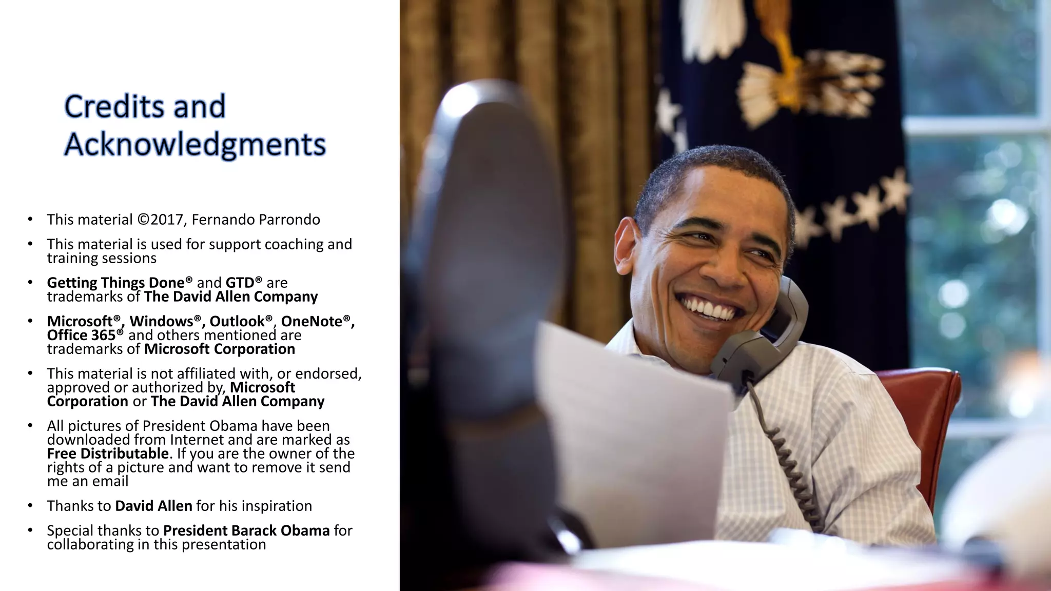 • This material ©2017, Fernando Parrondo
• This material is used for support coaching and
training sessions
• Getting Things Done® and GTD® are
trademarks of The David Allen Company
• Microsoft®, Windows®, Outlook®, OneNote®,
Office 365® and others mentioned are
trademarks of Microsoft Corporation
• This material is not affiliated with, or endorsed,
approved or authorized by, Microsoft
Corporation or The David Allen Company
• All pictures of President Obama have been
downloaded from Internet and are marked as
Free Distributable. If you are the owner of the
rights of a picture and want to remove it send
me an email
• Thanks to David Allen for his inspiration
• Special thanks to President Barack Obama for
collaborating in this presentation
 
