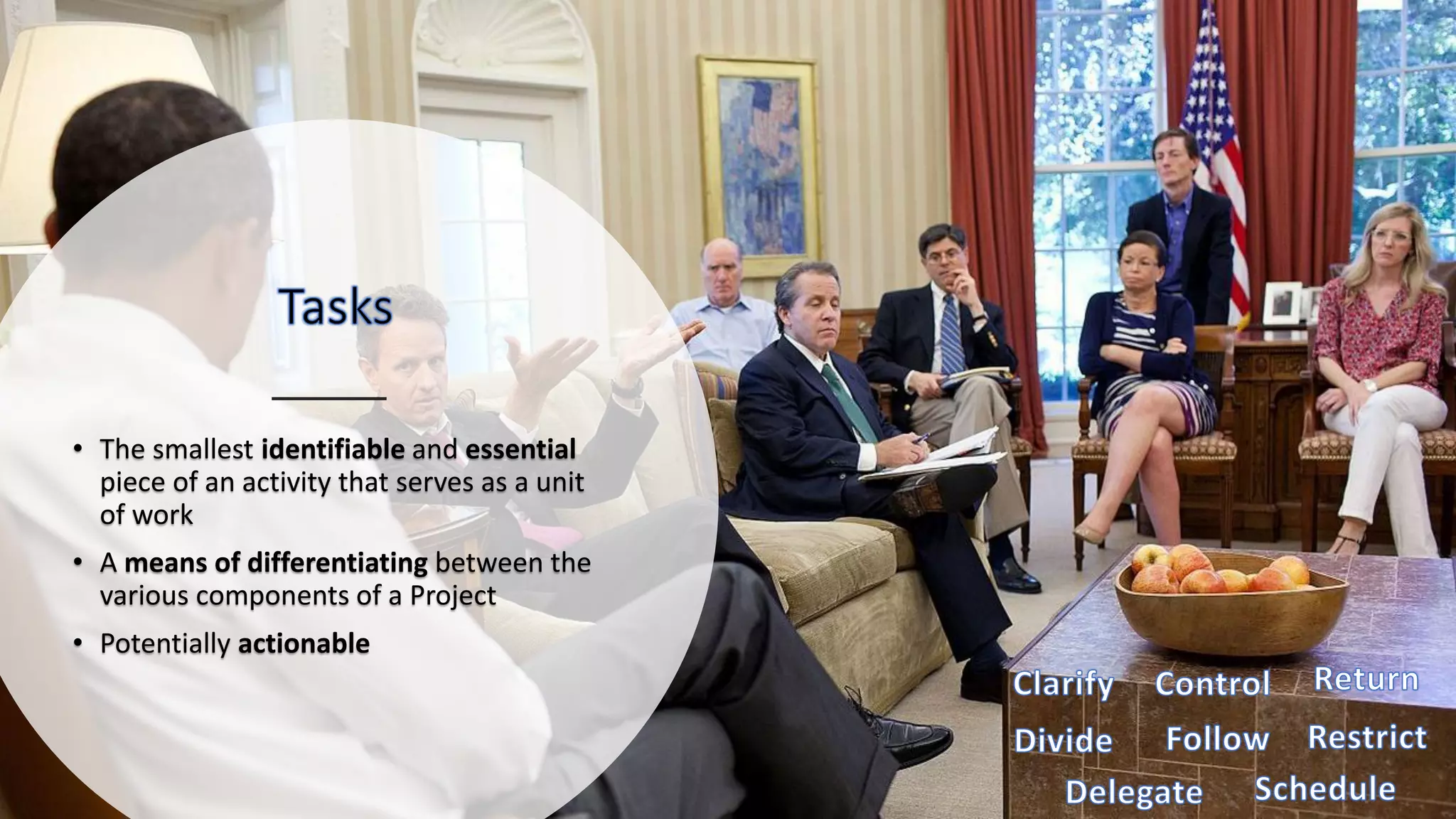 • The smallest identifiable and essential
piece of an activity that serves as a unit
of work
• A means of differentiating between the
various components of a Project
• Potentially actionable
 