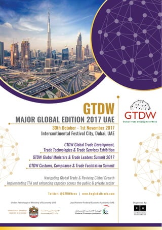 Under Patronage of Ministry of Economy UAE Lead Partner Federal Customs Authority UAE
MAJOR GLOBAL EDITION 2017 UAE
GTDW Customs, Compliance & Trade Facilitation Summit
Navigating Global Trade & Reviving Global Growth
Implementing TFA and enhancing capacity across the public & private sector
GTDW Global Trade Development,
Trade Technologies & Trade Services Exhibition
GTDW Global Ministers & Trade Leaders Summit 2017
Organized By:
30th October - 1st November 2017
Intercontinental Festival City, Dubai, UAE
Twitter: @GTDWNews | www.kwglobaltrade.com
 