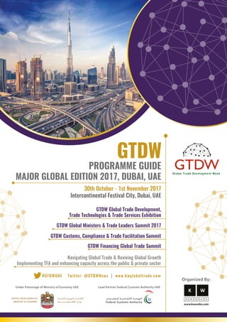Under Patronage of Ministry of Economy UAE Lead Partner Federal Customs Authority UAE
MAJOR GLOBAL EDITION 2017, DUBAI, UAE
PROGRAMME GUIDE
GTDW Customs, Compliance & Trade Facilitation Summit
GTDW Financing Global Trade Summit
Navigating Global Trade & Reviving Global Growth
Implementing TFA and enhancing capacity across the public & private sector
GTDW Global Trade Development,
Trade Technologies & Trade Services Exhibition
GTDW Global Ministers & Trade Leaders Summit 2017
Organized By:
30th October - 1st November 2017
Intercontinental Festival City, Dubai, UAE
Twitter: @GTDWNews | www.kwglobaltrade.com#GTDWUAE
 