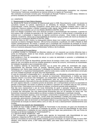 2

O presente IT busca mostrar as ferramentas adequadas às transformações necessárias nas empresas
Transmissoras Tradicionais, possibilitando às mesmas continuar no negócio da Transmissão.
São analisados os principais conceitos para “Formulação da Situação Problema” e, a partir dessa, relatados os
primeiros resultados de uma parceria entre Universidade e Empresa.

2.0 - CONTEXTO
2.1 Reestruturação do Setor Elétrico Brasileiro
Na década de 90, houve um processo de reestruturação geral no SEB. Resumidamente, a partir de estudos da
consultoria Coopers & Lybrand, segmentou-se as atividades de Geração, Transmissão, Distribuição e
Comercialização, criando mercados competitivos nessas áreas.Toda a legislação brasileira sobre o setor foi
modificada. Visava-se substituir o Modelo Cooperativo então vigente, falido devido ao esgotamento do papel do
Estado como único investidor, por um novo Modelo (BUENO & CASTRO, 2006).
Esse novo Modelo Competitivo tinha como alicerces principais a desverticalização das empresas, a garantia do
livre acesso à RB, a licitação da expansão e etc. Seu objetivo central era, e continua sendo, a construção de um
ambiente com a participação e hegemonia de agentes econômicos privados. Esse modelo de privatização
pretendia, inicialmente, colocar sob a responsabilidade de empresas e grupos privados até mesmo as decisões de
planejamento e investimento (BUENO & CASTRO, 2006).
A crise de oferta de 2001 mostrou os pressupostos básicos desse novo modelo como incapazes de garantir a
expansão do Sistema Interligado Nacional - SIN de forma consistente e equilibrada. Em 2004 o Modelo do SEB
recebeu aperfeiçoamentos. No entanto, a licitação para a contratação das concessões de prestação do serviço
público de transmissão de energia elétrica, feitas através de leilões de empreendimentos de transmissão isolados,
vinha se mostrando adequada à busca da Modicidade Tarifária e não foi alterada.

2.2 A Transmissão de Energia Elétrica
A tendência mundial é a interligação de diferentes sistemas em um crescendo que envolve diferentes tipos e
portes de interligações, desde as mais simples, passando por interligações entre distantes áreas regionais e
chegando às internacionais.
Essa tendência é fruto da necessidade de reduzir os custos da eletricidade e aumentar a confiabilidade do
fornecimento de energia.
Assim, além de seu papel de disponibilizar grandes blocos de energia a baixo custo, a transmissão, assume o
papel de criar uma espécie de pool de unidades geradoras e centros de consumo, minimizando as necessidades
de instalação de geração e seus conseqüentes custos.
Os modernos sistemas de transmissão permitem que se possa tirar partido de: diversidade das cargas,
disponibilidade das diferentes fontes de geração, diferentes preços de combustíveis, diferentes regimes
hidrológicos e etc. Dentro desta perspectiva, a interligação de diferentes sistemas através de grandes Linhas de
Transmissão(LT), e respectivas Subestações(SE), assume muitas vezes o caráter de uma alternativa à construção
de novas unidades de geração, em geral, bem mais dispendiosas.
O custo de construção e recapacitação de LT, as perdas elétricas e as dificuldades ambientais cada vez maiores
são fatores limitadores para expansão dos sistemas de transmissão. Adicionalmente, à medida que esses
sistemas crescem e se tornam mais interligados, sua complexidade cresce também. Assim, os leilões de novas
instalações irão, no futuro breve, envolver equipamentos cada vez mais complexos e novas técnicas de
construção passarão a fazer parte do dia-a-dia de todos os profissionais ligados ao setor elétrico.
Em outro aspecto relevante, o constante aumento da demanda, sem o correspondente aumento na capacidade de
geração e transmissão, tem levado os sistemas de potência a operarem em condições cada vez mais próximas
dos seus limites. Potencializam-se ocorrências de colapsos, envolvendo grandes áreas geográficas.
Este fato torna imprescindível o uso de novas ferramentas de apoio à operação, capazes de aumentar a
confiabilidade do sistema, reduzindo o número e/ou duração de paradas não programadas. Na tentativa de reduzir
a duração das interrupções, têm sido desenvolvidas ferramentas para uso na operação em tempo real. Tais
ferramentas incorporam ao sistema elétrico as últimas novidades da digitalização e automação industrial.
Além desses importantes aspectos, novas tecnologias, componentes e equipamentos, tais como FACTS, Linhas
de Potência Natural Elevada – LPNE e etc., tornam ainda mais desafiador o trabalho dos profissionais ligados à
coordenação, gerenciamento e fiscalização da implantação dos Empreendimentos de Transmissão.
Esses profissionais, além de dominarem as informações relativas a sua área específica, necessitam ter uma clara
compreensão da evolução do sistema elétrico como um todo, de modo a desempenharem satisfatoriamente suas
funções.
2.3 CONCEITO DE AGENTE DE TRANSMISSÃO
No âmbito do novo modelo do SEB, um Agente de Transmissão é uma empresa, em geral uma Sociedade de
Propósito Específico - SPE, sustentada na prestação de serviços, na forma de disponibilidade de seus ativos
(linhas, equipamentos e instalações de seus sistemas elétricos), sejam eles pertencentes à RB, aos Pontos de
Conexão ou às Demais Instalações de Transmissão(DIT´s).
2.3.1 RECEITA ANUAL PERMITIDA – RAP
A RAP corresponde ao pagamento recebido pelos agentes de transmissão pela disponibilidade de suas
instalações, integrantes da RB ou das DIT’s, para prestação do serviço público de transmissão.
Sendo as concessões de transmissão obtidas mediante processo de licitação, em regime de leilão da menor RAP
ofertada, como descrito acima, a RAP fixada pela ANEEL para estes casos refere-se ao preço máximo – ou
receita teto.
 