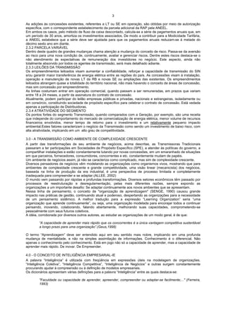 3

As adições às concessões existentes, referentes a LT ou SE em operação, são obtidas por meio de autorização
específica, com o correspondente estabelecimento da parcela adicional da RAP pela ANEEL.
Em ambos os casos, pelo método de fluxo de caixa descontado, calcula-se a série de pagamentos anuais que, em
um período de 30 anos, amortiza os investimentos associados. De modo a contribuir para a Modicidade Tarifária,
a ANEEL estabelece que a série deve ser ajustada para que os pagamentos anuais reduzam-se à metade do
décimo sexto ano em diante.
2.3.2 PARCELA VARIÁVEL
Dentro deste quadro de grandes mudanças chama atenção a mudança do conceito de risco. Passa-se da aversão
ao risco para uma nova condição de, continuamente, avaliar e gerenciar riscos. Dentre estes riscos destaca-se o
não atendimento às expectativas de remuneração dos investidores no negócio. Este aspecto, ainda não
totalmente absorvido por todos os agentes de transmissão, será mais detalhado adiante.
2.3.3 LEILÕES DA TRANSMISSÃO
Os empreendimentos leiloados visam aumentar a confiabilidade, reforçar a capacidade de transmissão do SIN
e/ou garantir maior transferência de energia elétrica entre as regiões do país. As concessões visam à instalação,
operação e manutenção de novas LT da RB e novas SE ou ampliações das existentes. Os empreendimentos
leiloados abrangem quase a totalidade do território nacional, não mais havendo o conceito de áreas de concessão,
mas sim concessão por empreendimento.
As linhas costumam entrar em operação comercial, quando passam a ser remuneradas, em prazos que variam
entre 18 a 24 meses, a partir da assinatura do contrato de concessão.
Atualmente, podem participar do leilão empresas públicas e privadas, nacionais e estrangeiras, isoladamente ou
em consórcio, constituindo sociedade de propósito específico para celebrar o contrato de concessão. Está vedada
apenas a participação de Distribuidoras.
2.3.4 ATRATIVIDADE DO SEGMENTO
Os pontos fortes do segmento Transmissão, quando comparados com a Geração, por exemplo, são uma receita
que independe do comportamento do mercado de comercialização de energia elétrica, menor volume de recursos
financeiros envolvidos, menor tempo de retorno para o investimento e um relativamente pequeno impacto
ambiental.Estes fatores caracterizam o negócio da Transmissão como sendo um investimento de baixo risco, com
alta atratividade, implicando em um alto grau de competitividade.

3.0 - A TRANSMISSÃO COMO AMBIENTE DE COMPLEXIDADE CRESCENTE
A partir das transformações de seu ambiente de negócios, acima descritas, as Transmissoras Tradicionais
passaram a ter participações em Sociedades de Propósito Específico (SPE), a atender às políticas do governo, a
compartilhar instalações e estão constantemente lutando por novas concessões, em um emaranhado de situações
em que parceiros, fornecedores, consumidores, concorrentes e etc. constantemente mudam de papéis.
Um ambiente de negócios assim, já não se caracteriza como complicado, mas sim de complexidade crescente.
Diversos pensadores de negócios vêm modelando as organizações como organismos vivos, mostrando que para
ambientes de complexidade crescente e grande competitividade, uma visão linear (mecanicista) dos negócios,
baseada na linha de produção da era industrial, é uma perspectiva de processo limitada e completamente
inadequada para compreender e se adaptar.(ALLEE, 2002)
O mundo vem passando por rápidas e profundas transformações. Diversos setores econômicos têm passado por
processos de reestruturação e desregulamentação, pelas mais diferentes razões, sempre expondo as
organizações a um importante desafio: Se adaptar continuamente aos novos ambientes que se apresentam.
Nessa linha de pensamento, o conceito de "organização de aprendizagem" (SENGE, 1990) causou grande
impacto nas práticas de gestão, continuando atual e poderoso, despertando as organizações para a necessidade
de um pensamento sistêmico. A melhor tradução para a expressão “Learning Organization” seria “uma
organização que aprende continuamente”, ou seja, uma organização modelada para encorajar todos a continuar
pensando, inovando, colaborando, falando abertamente, melhorando suas capacidades, comprometendo-se
pessoalmente com seus futuros coletivos.
A idéia, corroborada por diversos outros autores, ao estudar as organizações de um modo geral, é de que:

        “A capacidade de aprender mais rápido que os concorrentes é a única vantagem competitiva sustentável
        a longo prazo para uma organização”.(Geus,1998)

O termo “Aprendizagem” deve ser entendido aqui em seu sentido mais nobre, implicando em uma profunda
mudança de mentalidade, e não na simples assimilação de informações. Conhecimento é o diferencial. Não
apenas o conhecimento pelo conhecimento. Está em jogo não só a capacidade de aprender, mas a capacidade de
aprender mais rápido. De inovar. De Empreender.

4.0 - O CONCEITO DE INTELIGÊNCIA EMPRESARIAL-IE
A palavra “Inteligência” é utilizada com freqüência em expressões úteis na modelagem de organizações.
“Inteligência Coletiva”, “Inteligência Competitiva”, “Inteligência de Negócios” e outras surgem constantemente
procurando ajudar à compreensão ou à definição de modelos empresariais.
Os dicionários apresentam várias definições para a palavra “Inteligência” entre as quais destaca-se:

        "Faculdade ou capacidade de aprender, apreender, compreender ou adaptar-se facilmente;..." (Ferreira,
        1993)
 
