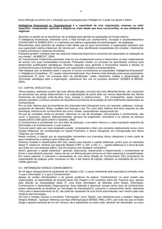 4


Essa definição se alinha com a utilização aqui empregada para “Inteligência” e pode nos ajudar a definir:

Inteligência Empresarial ou Organizacional é a capacidade de uma organização, empresa ou setor
específico compreender, aprender e adaptar-se, mais rápido que seus concorrentes, ao seu ambiente de
negócios.

Aprender no sentido de se transformar, de se adaptar para atender as solicitações do mundo exterior.
A Inteligência Empresarial, entendida como o tripé formado por conhecimento, inovação e empreendedorismo
(CAVALCANTI & GOMES,2001), é o elemento que define a capacidade de aprendizagem - de adaptação.
Naturalmente, para aprender (se adaptar) mais rápido que os seus concorrentes, a organização precisará usar
sua capacidade coletiva intelectual, de maneira pró – ativa, identificando necessidades de conceber, implementar
e operar processos e sistemas inovadores.
Precisará também "mobilizar todo seu potencial intelectual disponível e concentrar tal capacidade na realização de
sua missão”. (ALBRECHT, 2004)
As Transmissoras Tradicionais precisarão mais do que simplesmente treinar e desenvolver os seus colaboradores
de acordo com suas necessidades funcionais. Precisarão manter um processo de aprendizado contínuo para
desenvolver qualificações estratégicas. Deverão capacitar seus gerentes e funcionários visando à difusão do
conhecimento para a formação de equipes com capacidade inovadora e empreendedora.
Vale destacar que na literatura sobre o assunto, é comum encontrarmos as expressões “Inteligência Empresarial”
e “Inteligência Competitiva - IC” usadas indiscriminadamente. Aqui faremos total distinção entre essas expressões,
considerando IC como “um processo ético de identificação, coleta, tratamento, análise e disseminação da
informação estratégica para a organização, viabilizando seu uso no processo decisório” (GOMES & BRAGA,
2004).

5.0 - CAPITAL INTELECTUAL
Vários estudos, realizados a partir das duas últimas décadas, oriundos das mais diferentes fontes, vêm mostrando
as economias dos países desenvolvidos e as organizações de ponta cada vez menos dependentes dos fatores
tradicionais de produção (mão-de-obra, terra, energia e matéria-prima).        Em contrapartida, esses mesmos
estudos apontam o contínuo aumento da importância econômica da produção de bens fortemente relacionados ao
Conhecimento.
Por um lado, falamos aqui da importância dos chamados bens intangíveis como, por exemplo, softwares, músicas,
programas de televisão, filmes, royalties sob licenças e etc. Por outro lado, falamos dos bens tangíveis de alta
tecnologia, intensivos em conhecimento tais como: aviões, computadores, espaçonaves etc.
Há que se considerar ainda os serviços, intensivos no uso de tecnologia, comunicações e conhecimento, tais
como: o financeiro, seguros, telecomunicações, serviços de engenharia, consultoria e os setores de serviços
sociais.(OECD 2000 apud Lenhari e Quadros, 2002)
O Conhecimento é considerado um novo fator de produção, o de melhor retorno e o mais importante nesta Era da
Informação e do Conhecimento, a qual vivemos.
Torna-se assim cada vez mais necessário aceitar, compreender e lidar com conceitos relativamente novos como
Capital Intelectual, em contraposição ao Capital Financeiro, e Ativos Intangíveis, em contraposição aos Ativos
Tangíveis, por exemplo.
Nesse contexto, é natural que as organizações concentrem nos chamados ativos intangíveis a maior parte de
seus investimentos e esforços para criação de valor.
Diversos modelos e classificações têm sido usados para estudar o capital intelectual, porém para os interesses
desse IT, basta-nos lembrar que segundo Stewart (1997, p. IXX e XX), o “... capital intelectual é a soma de tudo
que todos em uma empresa sabem, que lhe propicia uma vantagem competitiva”.
Assim, gerenciar o capital intelectual - gerando, absorvendo, preservando e disseminando o conhecimento de
forma o mais eficiente possível - deixou de ser um diferencial para tornar-se um fator essencial à competitividade.
Em outras palavras, é crescente a necessidade de uma eficaz Gestão do Conhecimento (GC) propiciando às
organizações de qualquer porte, lucrativas ou não, e até mesmo às nações, colherem os resultados de um novo
modelo gerencial.

6.0 - INFORMAÇÃO VERSUS CONHECIMENTO
Se há algum desapontamento atualmente em relação à GC, a causa certamente está associada à confusão entre
“o que é Informação” e “o que é Conhecimento”.
Apesar do caráter interdisciplinar e da grande evidência da palavra “Conhecimento” no atual cenário das
organizações, os especialistas de diversas áreas não chegam a um consenso sobre ele. Faremos aqui, apenas
para atender às necessidades deste IT, uma breve abordagem da distinção entre Dados, Informação,
Conhecimento e Aprendizado Organizacional. Essa distinção é essencial, porque certos tipos de conhecimento
podem efetivamente se beneficiar da Tecnologia da Informação(TI), enquanto o conhecimento tácito, realmente
crítico para o desenvolvimento de IE, não pode ser repassado de uma forma automatizada, nem mesmo pela mais
moderna das tecnologias.
Um bom e simples começo é conceituar “Informações” como “Dados” com relevância para o receptor. Segundo
Gregory Bateson, “qualquer diferença que faça diferença”(apud SENGE,1999, p.487), pois toda vez que um Dado
atinge o aparato sensorial de um ser humano, ele é classificado ou como ruído, devendo ser descartado, ou como
 