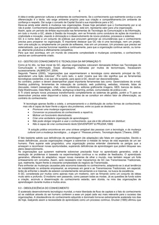 6

A idéia é então gerenciar culturas e ambientes de conhecimento. Se o conhecimento que realmente conduz a uma
diferenciação é o tácito, isto exige ambiente propício para sua criação e compartilhamento.Um ambiente de
confiança e respeito. Daí surge o conceito de Capital Social e sua importância para a GC.
Deve-se ainda estar atento à mudança nas organizações. Essas hoje percebem que o Conhecimento por si só
não é poder. Conhecimento adequadamente gerenciado, este sim, representa valor para uma organização.
Assim, após um período de ênfase equivocada nas ferramentas de Tecnologia da Comunicação e da Informação,
em todo o mundo a GC, aliada à Gestão da Inovação, vem se firmando como condutora de ações de incentivo à
criatividade e inovação, visando à otimização e o desenvolvimento de novos produtos, processos e sistemas.
GC é o nome dado a um conjunto de práticas que procuram gerenciar as circunstâncias que o conhecimento
precisa para prosperar na organização. É importante destacar que GC não é uma tecnologia, nem um projeto,
nem uma solução ou simplesmente um pacote de softwares, mas sim um processo. Um processo que precisa ser
sistematizado, que precisa funcionar repetida e continuamente, para que a organização continue sendo, ou torne-
se, altamente produtiva e efetivamente competitiva.
Para que isso aconteça, em um mundo de crescente complexidade e mudanças constantes, o conhecimento
precisa ser continuamente criado.

8.0 - GESTÃO DO CONHECIMENTO E TECNOLOGIA DA INFORMAÇÃO-TI
Como já foi dito, na fase inicial da GC, algumas organizações colocaram demasiada ênfase nas Tecnologias da
Comunicação e Informação. Essas abordagens, chamadas por muitos de tecnomíopes, fracassaram
sucessivamente. (ALBRECHT, 2004)
Segundo Tiwana (2000), “organizações que experimentaram a tecnologia como elemento principal da GC,
aprenderam uma lição dolorosa”. Por outro lado, o autor mostra que isto não significa que as ferramentas
tecnológicas existentes, e as que vão surgindo, para apoio à GC, devam ser desconsideradas.
Ao contrário, podem e devem desempenhar papel importante ferramentas tais como: Gerenciadores de e-mail,
Desktop publishing, ferramentas de indexação de conteúdo, web publishing, websites, intranets, listas de
discussão, instant messengers, chat, vídeo conferência, editores gráficos/de imagens, GED, bancos de dados,
Data Warehouses, Data Marts, workflow, workgroup e-learning, portais, comunidades de prática e etc.
A TI criará sempre novos processos transformando completamente os sistemas de gestão, porém a TI para se
desenvolver precisa estar disponível a todos, e aí deixa de se constituir em efetivo fator de diferenciação, ao
contrário do conhecimento.

    “A tecnologia apenas facilita a coleta, o armazenamento e a distribuição de certas formas de conhecimento,
    mas não é capaz de fazer frente a alguns dos problemas, entre os quais se destacam:
         •   Promover uma mudança organizacional;
         •   Convencer os possuidores do conhecimento a repartí-lo;
         •   Motivar um funcionário desmotivado;
         •   Criar uma verdadeira organização de aprendizagem;
         •   Não pode obrigar ninguém a usar o conhecimento, que ela é tão eficiente em distribuir;
         •   Não é capaz de criar conhecimento tácito”(DAVENPORT & PRUZAK,1998)

        “A solução prática encontra-se em uma síntese amigável das pessoas com a tecnologia, e da mudança
        cultural com a mudança tecnológica... o slogan é:” Pessoas primeiro, Tecnologia depois.”(Tiwana, 2000)

É fato bastante sabido que deficiências de aprendizagem (de adaptação) são fatais em organizações. Devido a
essas deficiências, poucas organizações chegam a sobreviver à metade do tempo de vida esperado de um ser
humano. Para superar este prognóstico, uma organização precisa entender claramente os perigos que a
ameaçam e reconhecer novas oportunidades, superando deficiências de aprendizagem que podem bloquear seu
pleno desenvolvimento.
As organizações que quiserem realmente sobreviver precisarão focar no aprendizado generativo, onde a
resolução de problemas é baseada na experimentação contínua e na análise de feedbacks. O aprendizado
generativo, diferente do adaptativo, requer novas maneiras de olhar o mundo, mas também requer um forte
embasamento em conceitos. Assim, será necessário criar mecanismos de GC nas Transmissoras Tradicionais,
que, realmente, façam frente à crescente complexidade do negócio da Transmissão.
Para enfrentar as mudanças causadas pela economia baseada no conhecimento, adaptando-se à atual tendência
de instabilidade no ambiente empresarial, as empresas em geral e as Transmissoras Tradicionais, em especial,
terão de enfrentar o desafio de estarem constantemente reinventando a si mesmas, na busca da excelência.
A GC, considerada por muitos como apenas mais um modismo, vem se firmando como um conjunto de idéias
muito sério e profundo. O modismo vem passando, como passam todas as modas. Já as questões de fundo sobre
a criação, acúmulo e disseminação do conhecimento estarão, sem dúvida, na mira das organizações de
aprendizagem durante muitos e muitos anos.

9.0 - OBSOLESCÊNCIA DO CONHECIMENTO
O acelerado desenvolvimento tecnológico mundial, a maior liberdade de fluxo de capitais e o fato do conhecimento
só se viabilizar através do ser humano conferem a esse um papel cada vez mais relevante para o sucesso das
organizações. A obsolescência do conhecimento adquirido e dominado torna-se extremamente acelerada nos dias
de hoje, realçando assim a necessidade do aprendizado como um processo contínuo. Drucker (1995) afirmou que
 