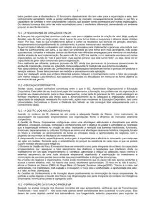 7

todos perdem com a obsolescência. O funcionário desatualizado não tem valor para a organização e esta, sem
conhecimento apropriado, tende a perder participações de mercado, conseqüentemente receitas e, por fim, a
capacidade de contratar e reter colaboradores valiosos, que acabam sendo contratados por outras organizações.
Os talentos humanos são cada vez mais reconhecidos como o verdadeiro diferencial, demandando um ambiente
propício ao seu florescimento.

10.0 - A NECESSIDADE DE CRIAÇÃO DE VALOR
As finanças das organizações caminham cada vez mais para o objetivo central de criação de valor. Hoje, qualquer
decisão, seja de curto ou longo prazo, deve buscar de uma forma direta e inequívoca o alcance desse objetivo
maior. Por isso, mais do que simplesmente aplicar e colher os resultados das técnicas de geração, absorção,
armazenamento e compartilhamento do conhecimento, é preciso mensurar seus resultados.
Se por um lado é natural o entusiasmo com relação aos processos para implementar e gerenciar uma cultura com
o foco no Conhecimento, por outro, a GC deve ser entendida de uma forma bem mais abrangente, indo desde
suas técnicas, conceitos e métodos básicos até técnicas mais refinadas empregadas para mensurar os resultados
obtidos através de sua implementação. Se assim não for, a GC fica restrita, como realmente acontece em muitas
organizações, ao mundo do “não é para fazer, mas apenas parecer que está sendo feito”, ou seja, deixa de ter
capacidade de gerar valor comprovado para a organização.
Para realmente ser eficiente, qualquer processo de GC, ainda que permeando os processos convencionais de
gestão da organização, precisa ser entendido como coadjuvante na medição de seus próprios resultados.
Não basta acreditar que através do Conhecimento as organizações transformam rotinas e práticas em produtos e
serviços valiosos. Esses fatos precisam ser medidos e provados em cada aplicação.
Deve ser destacado ainda que embora diferentes autores indiquem o Conhecimento como o fator de produção
com melhor relação custo-benefício, são bastante conhecidas as dificuldades em mensurar de forma objetiva os
resultados de sua gestão.

11.0 - EDUCAÇÃO CORPORATIVA.
 Muitas vezes, surgem confusões conceituais entre o que é GC, Aprendizado Organizacional e Educação
Corporativa. Essa além de seu tradicional papel de complementar a formação dos profissionais da organização e
propiciar seu desenvolvimento, pode e deve desempenhar, como parte do processo de GC, papel estratégico ao
fornecer importante parcela dos meios para o desenvolvimento da IE adequada à organização alcançar a
capacidade de adaptação necessária.Por outro lado, ações mais modernas de Educação Corporativa, tais como
Universidades Corporativas e Ensino a Distância têm falhado ao não conseguir lidar adequadamente com o
conhecimento tácito.

12.0 - A GESTÃO DOS RISCOS EMPRESARIAIS
Inserido no contexto da IE, deve-se ter em conta a adequada Gestão de Riscos, como instrumento de
alavancagem da capacidade empreendedora das organizações frente à dinâmica de mercados altamente
competitivos.
A Gestão de Riscos Empresariais configura-se como uma abordagem estruturada e disciplinada que alinha
estratégia, processos, pessoas, tecnologia e conhecimentos com o objetivo de avaliar e administrar as incertezas
que a organização enfrenta na criação de valor, implicando a remoção das barreiras tradicionais, funcionais,
divisionais, departamentais ou culturais. Configura-se como uma abordagem realmente holística, integrada, focada
no futuro e orientada ao gerenciamento de todos os principais riscos e oportunidades de negócios, com o
propósito de maximizar os resultados de investimentos.
A compreensão dos riscos, especificamente, sua origem, é imperiosa para a eficácia no tratamento que a empresa
vai optar em realizar. Somente após o entendimento do porquê da existência de cada risco, é que se poderá
sugerir medidas eficazes para mitigá-los.
O Sistema de Gestão de Risco Empresarial deve ser entendido como parte integrante do contexto da capacidade
empreendedora por: assegurar o total atendimento das diretrizes e legislações que interferem direta ou
indiretamente em um dado empreendimento e; identificar, administrar e mitigar os potenciais riscos internos e
externos decorrentes de uma dada atividade empresarial, objetivando a maximização do investimento e
minimização de possíveis perdas decorrentes das responsabilidades e obrigações da empresa.
No universo de negócios e organizações, muitos estão reconhecendo que os riscos não são apenas acidentes e
acasos a serem evitados, mas, na maioria dos casos, excelentes oportunidades. “O risco em si, não é nocivo,”
afirma a Diretora de Riscos (CRO) do Royal Bank of Canadá, Suzanne Labarge(2000). “Nocivo é o risco mal
administrado, mal interpretado, mal avaliado e indesejado”. O risco cria a oportunidade, a oportunidade cria valor,
e o valor, no final, cria riqueza.
As Gestões do Conhecimento e da Inovação atuam positivamente na minimização de riscos empresariais. As
políticas e ações ligadas a Gestão dos Riscos nas Organizações são parte integrante do contexto da Inteligência
Empresarial, minimizando perdas e agregando valor.

13.0 - FORMULAÇÃO DA SITUAÇÃO PROBLEMA
Baseado na análise conjunta dos diversos conceitos até aqui apresentados, verifica-se que às Transmissoras
Tradicionais – foco deste IT - não basta mais apenas serem consideradas bem sucedidas no curto prazo. Elas
devem ter como objetivo central sua sobrevivência, sua longevidade, estando preparadas para suportar os
 