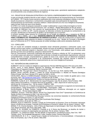 8

sobressaltos das mudanças constantes e a concorrência de longo prazo, aprendendo rapidamente e adaptando-
se continuamente a seu complexo ambiente de negócios.

14.0 - PROJETOS DE PESQUISA ESTRATÉGICA VOLTADOS A EMPREENDIMENTOS DE TRANSMISSÃO
A partir da situação problema descrita no item anterior, a Superintendência de Empreendimentos de Transmissão
de FURNAS – ST.C decidiu buscar parceiros qualificados para iniciar pesquisas estratégicas voltadas a vencer o
desafio de preservar e disseminar o conhecimento conquistado após anos participando de importantes
empreendimentos de transmissão, buscando viabilizar o Desenvolvimento de uma nova Inteligência Empresarial,
capaz de fazer frente aos seus novos desafios.
O LATEC é um núcleo de pesquisa avançada de caráter multidisciplinar e supra-institucional ligado ao Centro
Tecnológico da Universidade Federal Fluminense -UFF, em Niterói – Região Metropolitana do Rio de Janeiro.
Em março de 2006,teve início uma parceria da Superintendência de Empreendimentos de Transmissão de
FURNAS com o LATEC da UFF, visando pesquisar os diferentes contextos da produção do conhecimento e da
inovação, identificando os mecanismos de gestão e as tecnologias que os suportam.
O primeiro resultado dessa parceria foi a proposição de um projeto de pesquisa para o programa de P&D de
FURNAS junto à ANEEL, com o título “DESENVOLVIMENTO DE INTELIGÊNCIA EMPRESARIAL VOLTADA
PARA O SEGMENTO DE TRANSMISSÃO DE ENERGIA ELÉTRICA”, ainda não iniciado.Entre os diversos sub-
produtos esperados dessa pesquisa se destaca a proposição de um novo “ Modelo de Formação e Reciclagem
para os Profissionais da ST.C”.Outras pesquisas de caráter estratégico estão sendo estudadas atualmente.

15.0 - CONCLUSÃO
Em um mundo em constante evolução é necessário inovar otimizando processos e diminuindo custos, num
esforço contínuo para manter a competitividade, através da busca da excelência, especialmente, quando se trata
de um mercado altamente exigente e disputado como o da Transmissão, onde qualquer lapso no tempo pode
derrubar por terra anos de liderança, pesquisa e desenvolvimento.
Para as Transmissoras Tradicionais a aplicação das técnicas, conceitos e métodos de "GC" se apresentam como
um primeiro passo para alavancar mudanças mais profundas na direção do aprendizado organizacional, cultura de
compartilhamento, inovação, empreendedorismo, gestão de riscos e etc. visando criar um diferencial competitivo
através da aprendizagem permanente e do monitoramento constante das variáveis internas e externas à
organização, viabilizando dessa forma o desenvolvimento de uma nova Inteligência Empresarial.

16.0 - REFERÊNCIAS BIBLIOGRÁFICAS
ALBRECHT, Karl Um modelo de inteligência organizacional, Revista HSM Management nº44 maio-junho 2004
ALLEE, Verna, A Value Network Approach for Modeling and Measuring Intangibles, Paper prepared for
Presentation at Trasparent Enterprise, Madrid, November 2002.
ANDERSON, Bill. “The right risks”, Electric Perspectives , vol. 24, No.5, pp. 70-81, Set/Out 1999.
BUENO, Daniel; CASTRO, Nivalde J. Leilões de Linhas deTransmissão e o Modelo de Parceria Estratégica
Público-Privada. São Paulo. Revista GTD, agosto de 2006, p. 62-64.
CAVALCANTI, Marcos & GOMES,Elisabeth Inteligência Empresarial: Um novo modelo de gestão para a nova
economia, 2001, http://portal.crie.coppe.ufrj.br, acessado em 08.10.2006
DRUCKER, Peter F. Administrando em Tempos de Grandes Mudanças. São Paulo. Pioneira, 1995.
FERREIRA, Aurélio B. de H., Minidicionário da Língua Portuguesa. 3.ed. Rio de Janeiro, Nova Fronteira, 1993
FNQ,Critérios de Excelência - Fundação Nacional da Qualidade –– 2007, disponível em www.fnq.org.br;
GEUS,Arie De, A Empresa Viva - Rio de Janeiro: CAMPUS, 1998;
GOLDMAN, Fernando Luiz. O desafio de preservar e disseminar o conhecimento no segmento de transmissão de
energia elétrica – Artigo apresentado no VII SINCONEE – Florianópolis – 2006
Gomes,Elizabeth & Braga, Fabiane, Inteligência Competitiva:Como transformar informação em um negócio
lucrativo- 2ª ed. – Rio de Janeiro:Elsevier,2004
LABARGE, Suzanne. “Chief Risk Officers: Should Your Organization Have One?” Apresentado na Conferência de
Gestão de Risco Empresarial de 2000, 3 de maio de 2000.
LENHARI,Luciana C. & QUADROS,Ruy,Recursos humanos nas economias baseadas no conhecimento,Revista
Inteligência Empresarial,número 12, julho de 2002
MC LEOD Douglas. “New Chief Risk Officer Role Coordinates Risk Strategy”,
Business Insurance, 26 de abril de 1999, p. 3.
NONAKA, Ikujiro & TAKEUCHI, Hirotaka. Criação de Conhecimento na Empresa: Como as Empresas Japonesas
Geram a Dinâmica da Inovação; Tradução Ana B Rodrigues e Priscila M. Celeste. Rio de Janeiro: Campus, 1997.
SENGE, P. M. A Quinta Disciplina - Arte e Prática da Organização de Aprendizagem. São Paulo: Best Seller, 1999
Trad. Regina Amarante. São Paulo: Best Seller, 1990.
SENGE, P. M., KLEINER, Art, ROBERTS, Charlotte et al. A Dança das Mudanças: os desafios de manter o
crescimento e o sucesso em organizações que aprendem. Rio de Janeiro: Campus, 1999.
STEWART, T.A.,Intellectual Capital: The New Wealth of Organizations, Doubleday/Currency, New York. 1997
TIWANA, Amrit; The Knowledge Management Toolkit. Estados Unidos :Prentice-Hall,2000.
VASCONCELOS, M. C. R. L. . Capital Social e Gestão do Conhecimento, in Convivencialidade - A Expressão da
Vida nas Empresas, cap. 9, Rio de Janeiro: Atlas,2002
 