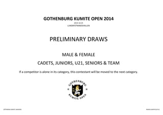 GOTHENBURG KUMITE OPEN 2014 
2014-10-25 
LUNDBYSTRANDSHALLEN 
PRELIMINARY DRAWS 
MALE & FEMALE 
CADETS, JUNIORS, U21, SENIORS & TEAM 
If a competitor is alone in its category, this contestant will be moved to the next category. 
GÖTEBORG KARATE AKADEMI WWW.KUMITECUP.SE 
 