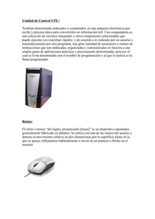 Unidad de Control CPU:

También denominada ordenador o computador, es una máquina electrónica que
recibe y procesa datos para convertirlos en información útil. Una computadora es
una colección de circuitos integrados y otros componentes relacionados que
puede ejecutar con exactitud, rapidez, y de acuerdo a lo indicado por un usuario o
automáticamente por otro programa, una gran variedad de secuencias o rutinas de
instrucciones que son ordenadas, organizadas y sistematizadas en función a una
amplia gama de aplicaciones prácticas y precisamente determinadas, proceso al
cual se le ha denominado con el nombre de programación y al que lo realiza se le
llama programador.




Ratón:

El ratón o mouse “del inglés, pronunciado [maus]” es un dispositivo apuntador,
generalmente fabricado en plástico. Se utiliza con una de las manos del usuario y
detecta su movimiento relativo en dos dimensiones por la superficie plana en la
que se apoya, reflejándose habitualmente a través de un puntero o flecha en el
monitor
 