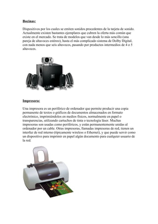 Bocinas:

Dispositivos por los cuales se emiten sonidos procedentes de la tarjeta de sonido.
Actualmente existen bastantes ejemplares que cubren la oferta más común que
existe en el mercado. Se trata de modelos que van desde lo más sencillo (una
pareja de altavoces estéreo), hasta el más complicado sistema de Dolby Digital,
con nada menos que seis altavoces, pasando por productos intermedios de 4 o 5
altavoces.




Impresora:

Una impresora es un periférico de ordenador que permite producir una copia
permanente de textos o gráficos de documentos almacenados en formato
electrónico, imprimiéndolos en medios físicos, normalmente en papel o
transparencias, utilizando cartuchos de tinta o tecnología láser. Muchas
impresoras son usadas como periféricos, y están permanentemente unidas al
ordenador por un cable. Otras impresoras, llamadas impresoras de red, tienen un
interfaz de red interno (típicamente wireless o Ethernet), y que puede servir como
un dispositivo para imprimir en papel algún documento para cualquier usuario de
la red.
 
