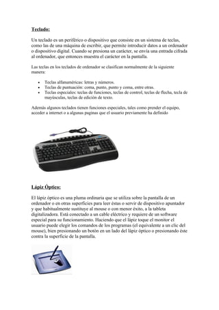 Teclado:

Un teclado es un periférico o dispositivo que consiste en un sistema de teclas,
como las de una máquina de escribir, que permite introducir datos a un ordenador
o dispositivo digital. Cuando se presiona un carácter, se envía una entrada cifrada
al ordenador, que entonces muestra el carácter en la pantalla.

Las teclas en los teclados de ordenador se clasifican normalmente de la siguiente
manera:

   •   Teclas alfanuméricas: letras y números.
   •   Teclas de puntuación: coma, punto, punto y coma, entre otras.
   •   Teclas especiales: teclas de funciones, teclas de control, teclas de flecha, tecla de
       mayúsculas, teclas de edición de texto.

Además algunos teclados tienen funciones especiales, tales como prender el equipo,
acceder a internet o a algunas paginas que el usuario previamente ha definido




Lápiz Óptico:

El lápiz óptico es una pluma ordinaria que se utiliza sobre la pantalla de un
ordenador o en otras superficies para leer éstas o servir de dispositivo apuntador
y que habitualmente sustituye al mouse o con menor éxito, a la tableta
digitalizadora. Está conectado a un cable eléctrico y requiere de un software
especial para su funcionamiento. Haciendo que el lápiz toque el monitor el
usuario puede elegir los comandos de los programas (el equivalente a un clic del
mouse), bien presionando un botón en un lado del lápiz óptico o presionando éste
contra la superficie de la pantalla.
 