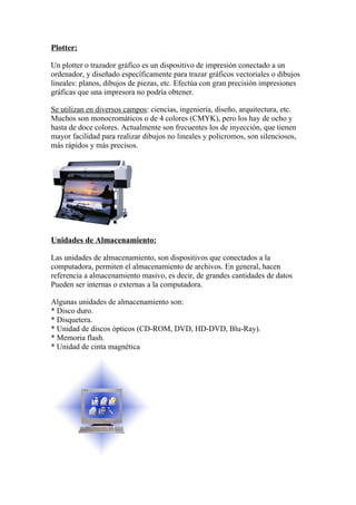 Plotter:

Un plotter o trazador gráfico es un dispositivo de impresión conectado a un
ordenador, y diseñado específicamente para trazar gráficos vectoriales o dibujos
lineales: planos, dibujos de piezas, etc. Efectúa con gran precisión impresiones
gráficas que una impresora no podría obtener.

Se utilizan en diversos campos: ciencias, ingeniería, diseño, arquitectura, etc.
Muchos son monocromáticos o de 4 colores (CMYK), pero los hay de ocho y
hasta de doce colores. Actualmente son frecuentes los de inyección, que tienen
mayor facilidad para realizar dibujos no lineales y policromos, son silenciosos,
más rápidos y más precisos.




Unidades de Almacenamiento:

Las unidades de almacenamiento, son dispositivos que conectados a la
computadora, permiten el almacenamiento de archivos. En general, hacen
referencia a almacenamiento masivo, es decir, de grandes cantidades de datos
Pueden ser internas o externas a la computadora.

Algunas unidades de almacenamiento son:
* Disco duro.
* Disquetera.
* Unidad de discos ópticos (CD-ROM, DVD, HD-DVD, Blu-Ray).
* Memoria flash.
* Unidad de cinta magnética
 