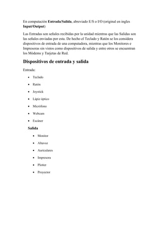 En computación Entrada/Salida, abreviado E/S o I/O (original en ingles
Input/Output)

Las Entradas son señales recibidas por la unidad mientras que las Salidas son
las señales enviadas por esta. De hecho el Teclado y Ratón se los considera
dispositivos de entrada de una computadora, mientras que los Monitores e
Impresoras sin vistos como dispositivos de salida y entre otros se encuentran
los Módems y Tarjetas de Red.

Dispositivos de entrada y salida
Entrada:
   •   Teclado

   •   Ratón

   •   Joystick

   •   Lápiz óptico

   •   Micrófono

   •   Webcam

   •   Escáner

   Salida
       •   Monitor

       •   Altavoz

       •   Auriculares

       •   Impresora

       •   Plotter

       •   Proyector
 