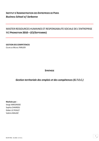 INSTITUT D'ADMINISTRATION DES ENTREPRISES DE PARIS
Business School o f Sorbonne



MASTER RESSOURCES HUMAINES ET RESPONSABILITE SOCIALE DE L’ENTREPRISE
M2 PROMOTION 2010 – (CS/SEPTEMBRE)



GESTION DES COMPETENCES
COURS DE MICHEL PARLIER




                                           SYNTHESE


                 Gestion territoriale des emplois et des compétences (G.T.E.C.)




Réalisée par :
Serge AMEGNISSE
Sophia CHIKIROU
Didier LE PICAUT
Valérie MAUGÉ




                                                                                  1
M2 RH RSE - CS 2010 - G.T.E.C.
 