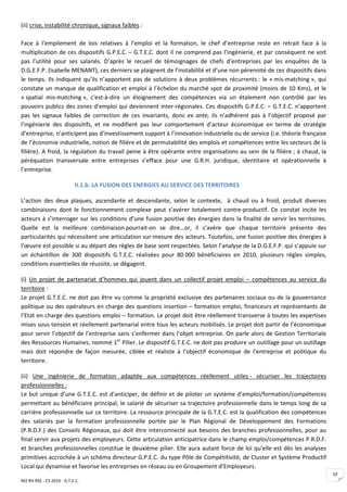 (ii) crise, instabilité chronique, signaux faibles :

Face à l’empilement de lois relatives à l’emploi et la formation, le chef d’entreprise reste en retrait face à la
multiplication de ces dispositifs G.P.E.C. – G.T.E.C. dont il ne comprend pas l’ingénierie, et par conséquent ne voit
pas l’utilité pour ses salariés. D’après le recueil de témoignages de chefs d’entreprises par les enquêtes de la
D.G.E.F.P. (Isabelle MENANT), ces derniers se plaignent de l’instabilité et d’une non pérennité de ces dispositifs dans
le temps. Ils indiquent qu’ils n’apportent pas de solutions à deux problèmes récurrents : le « mis-matching », qui
constate un manque de qualification et emploi à l’échelon du marché spot de proximité (moins de 10 Kms), et le
« spatial mis-matching », c'est-à-dire un éloignement des compétences via un étalement non contrôlé par les
pouvoirs publics des zones d’emploi qui deviennent inter-régionales. Ces dispositifs G.P.E.C. – G.T.E.C. n’apportent
pas les signaux faibles de correction de ces invariants, donc ex ante, ils n’adhérent pas à l’objectif proposé par
l’ingénierie des dispositifs, et ne modifient pas leur comportement d’acteur économique en terme de stratégie
d’entreprise, n’anticipent pas d’investissement support à l’innovation industrielle ou de service (i.e. théorie française
de l’économie industrielle, notion de filière et de permutabilité des emplois et compétences entre les secteurs de la
filière). A froid, la régulation du travail peine à être opérante entre organisations au sein de la filière ; à chaud, la
péréquation transversale entre entreprises s’efface pour une G.R.H. juridique, identitaire et opérationnelle à
l’entreprise.

                           II.1.b. LA FUSION DES ENERGIES AU SERVICE DES TERRITOIRES

L’action des deux plaques, ascendante et descendante, selon le contexte, à chaud ou à froid, produit diverses
combinaisons dont le fonctionnement complexe peut s’avérer totalement contre-productif. Ce constat incite les
acteurs à s’interroger sur les conditions d’une fusion positive des énergies dans la finalité de servir les territoires.
Quelle est la meilleure combinaison pourrait-on se dire…or, il s’avère que chaque territoire présente des
particularités qui nécessitent une articulation sur-mesure des acteurs. Toutefois, une fusion positive des énergies à
l’œuvre est possible si au départ des règles de base sont respectées. Selon l’analyse de la D.G.E.F.P. qui s’appuie sur
un échantillon de 300 dispositifs G.T.E.C. réalisées pour 80 000 bénéficiaires en 2010, plusieurs règles simples,
conditions essentielles de réussite, se dégagent.

(i) Un projet de partenariat d’hommes qui jouent dans un collectif projet emploi – compétences au service du
territoire :
Le projet G.T.E.C. ne doit pas être vu comme la propriété exclusive des partenaires sociaux ou de la gouvernance
politique ou des opérateurs en charge des questions insertion – formation emploi, financeurs et représentants de
l’Etat en charge des questions emploi – formation. Le projet doit être réellement transverse à toutes les expertises
mises sous tension et réellement partenarial entre tous les acteurs mobilisés. Le projet doit partir de l’économique
pour servir l’objectif de l’entreprise sans s’enfermer dans l’objet entreprise. On parle alors de Gestion Territoriale
des Ressources Humaines, nommé 1er Pilier. Le dispositif G.T.E.C. ne doit pas produire un outillage pour un outillage
mais doit répondre de façon mesurée, ciblée et réaliste à l’objectif économique de l’entreprise et politique du
territoire.

(ii) Une ingénierie de formation adaptée aux compétences réellement utiles - sécuriser les trajectoires
professionnelles :
Le but unique d’une G.T.E.C. est d’anticiper, de définir et de piloter un système d’emploi/formation/compétences
permettant au bénéficiaire principal, le salarié de sécuriser sa trajectoire professionnelle dans le temps long de sa
carrière professionnelle sur ce territoire. La ressource principale de la G.T.E.C. est la qualification des compétences
des salariés par la formation professionnelle portée par le Plan Régional de Développement des Formations
(P.R.D.F.) des Conseils Régionaux, qui doit être interconnecté aux besoins des branches professionnelles, pour au
final servir aux projets des employeurs. Cette articulation anticipatrice dans le champ emploi/compétences P.R.D.F.
et branches professionnelles constitue le deuxième pilier. Elle aura autant force de loi qu’elle est dès les analyses
primitives accrochée à un schéma directeur G.P.E.C. du type Pôle de Compétitivité, de Cluster et Système Productif
Local qui dynamise et favorise les entreprises en réseau ou en Groupement d’Employeurs.
                                                                                                                            10
M2 RH RSE - CS 2010 - G.T.E.C.
 