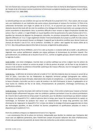 Ceci est d’autant plus vrai que les politiques territoriales s’inscrivent dans le champ du développement économique,
de l’emploi et de la formation comme le préconise la Commission européenne (pactes pour l’emploi, mesure 10A de
l’objectif 3 du F.S.E. 2000-2006).

                           II.2.b. UNE MOBILISATION DE TOUS

La volonté politique est une condition sine qua non de l’efficacité d’un projet de G.T.E.C.. Pour autant, elle ne va pas
sans une mobilisation et une implication des autres acteurs économiques et sociaux d’un territoire. Si l’Etat et les
collectivités territoriales sont érigés en pilotes de la G.T.E.C., ils ne pourront pas avancer seuls. De nombreux
obstacles devront être levés afin de créer les conditions d’un dialogue territorial et permettre une synergie entre les
visions ascendante et descendante. Ainsi, la première difficulté à lever renvoie au degré d’implication durable des
acteurs. Pour le « pilote », il s’agit d’établir un nouvel équilibre entre les partenaires d’un plan d’actions de G.T.E.C.,
équilibre qui nécessite de dépasser les divergences culturelles, les pressions temporelles spécifiques à chacun, les
objectifs différents (cf. II.1). Il s’agira également d’éviter l’instrumentalisation d’un projet au profit d’un des acteurs
(les enjeux non-dits qui peuvent fausser un dialogue). Il apparaît que la deuxième condition pour donner toutes ses
chances de réussite à une G.T.E.C. est la confiance : d’emblée, le « pilote » doit rappeler les raisons d’être de la
G.T.E.C.. Des choix politiques devront être faits et là encore, la légitimité du pilote pèsera.

Selon l’expression de Pierre FERRACCI, une G.T.E.C. doit sa réussite à « la bonne taille de sa maille », de préférence
régionale mais surtout parfaitement adaptée aux enjeux politiques et économiques du territoire impacté. Plus
particulièrement, les conditions de la réussite d’une G.T.E.C., comme la tragédie grecque, doivent mettre en œuvre
la règle des 3 unités :

Unité d’effet : une vision stratégique, incarnée dans un porteur politique qui arrive à aligner tous les acteurs du
territoire visé et qui se mettent au service du projet. Le rôle du porteur de projet est de fixer le cap, de battre la
mesure et de contrôler la cohérence d’ensemble systémique des travaux effectués, tout en manageant le système
de contributeurs dans la durée.

Unité de lieu : la définition de la bonne taille de la maille G.T.E.C. doit être élaborée dans les travaux en amont de sa
mise en place, c'est-à-dire lors de l’élaboration du diagnostic territorial partagé (cartographie des métiers,
référentiels emploi par bassin d’emploi, observatoire des emplois et compétences…). La taille pertinente retenue est
le bassin d’emploi, c'est-à-dire vue de la « paire de lunettes » du chef d’entreprise, le bassin, la géographie où se
noue toutes les relations de flux et de stocks, d’investissement, de production, d’échanges commerciaux, de
qualifications activées.

Unité de temps : le porteur de projet, doit maîtriser le temps « long ». C'est-à-dire se battre pour imposer un horizon
temporel projet suffisamment long pour créer les conditions systèmes permettant à tous les acteurs-contributeurs
de s’inscrire dans la pérennité du temps projet. En particulier, pour les décideurs économiques qui doivent analyser
les signaux d’un dispositif G.T.E.C. stable et pérenne dans le temps, pour laisser les investissements en capital, en
technologie, en formation de produire leur retour sur investissement. Ce temps long permettra aux chefs
d’entreprise de s’approprier le dispositif G.T.E.C. et donc de réaliser la stratégie d’entreprise gagnante dans le choix
des technologies possibles, et donc d’utiliser les bonnes compétences et qualifications précisées et mises à
disposition par le système G.T.E.C..

Parmi les conditions critiques à un déploiement d’une G.T.E.C. figurent :
- « une connaissance fine de la culture du territoire, indispensable pour faciliter les relations que l’entreprise doit
nouer avec ses différents partenaires, dans l’intérêt bien compris de pouvoir influencer des choix d’infrastructure,
d’initier des partenariats de proximité, de mener à bien des recherches ou des actions communes, etc.



                                                                                                                              12
M2 RH RSE - CS 2010 - G.T.E.C.
 