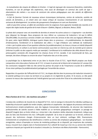 - la mutualisation des moyens de réflexion et d’action : il s’agit de regrouper des ressources financières, matérielles,
humaines, en vue de partager des expériences, mais aussi de développer en commun des outils de type «
observatoires des métiers » ou encore de construire des actions pédagogiques avec des salariés de différentes
structures.
- le fait de favoriser l’arrivée de nouveaux acteurs économiques (entreprises, centres de recherche, sociétés de
conseil, de formation,…), en créant ainsi une masse critique de nouveaux investissements et une dynamique
vertueuse de développement. Les actions des groupements d’employeurs en sont une illustration.
- enfin et peut-être surtout, un effort de conciliation entre les exigences d’une approche mondiale des marchés et le
respect des règles locales de gestion de la main d’œuvre » (Defelix, Dégruel, Le Boulaire, Retour, 2010)

Le pilote doit composer avec cet ensemble de données et amener les autres acteurs à « s’approprier » ces données
pour dépasser les blocages. Nous proposons de nous référer au « processus de traduction » tel que le définit
CALLON (1986). Ce processus consiste à établir une relation entre des services et des sites aux logiques différentes.
On peut, selon Ingrid MAZZILI, distinguer quatre étapes dans ce processus : « la problématisation, les dispositifs
d’intéressement, l’enrôlement et la mobilisation des alliés ». Il s’agit d’élaborer une méthode de mobilisation
« tirée » par le pilote autour d’une question collective (la problématisation), où chacun y trouve un intérêt (dispositif
d’intéressement), en veillant à une bonne communication aussi bien en interne (au sein du Comité) qu’en externe
(informer le public via des supports media par exemple). L’enrôlement et la mobilisation des alliés doivent être une
préoccupation constante afin d’augmenter les chances d’une G.T.E.C. durable. Il est recommandé de faire, par
exemple, des bilans d’étapes ou encore de saluer l’implication des uns et des autres.

La psychologie (ou la diplomatie) entre en jeu dans la réussite d’une G.T.E.C.. Ingrid Mazilli propose une étude
comparative entre deux plans d’actions de G.T.E.C. à travers le prisme de la théorie de la traduction (cf. annexe (3)).
Ses conclusions rejoignent l’idée du rôle central du porteur de projet et de l’importance cruciale de la définition
d’une vision politique (la problématisation) partagée par l’ensemble des acteurs.

Rapportées à la question de l’efficacité de la G.T.E.C., les étapes décrites dans le processus de traduction renvoient à
la volonté politique (à la vision du territoire et au projet) et à la légitimité du pilote. Et là encore, ce rôle paraît
convenir le mieux à des représentants de l’intérêt général que sont censés être l’Etat et les collectivités territoriales.




                                                   CONCLUSION

Plans d’actions de G.T.E.C. : des machines sans pilote ?

L’analyse des conditions de réussite de ce dispositif G.T.E.C. met en exergue la nécessité d’un décideur politique au
leadership structurant capable de rendre simples, opérantes et coopérantes des logiques de processus verticaux de
technostructure emploi-compétences avec des logiques transversales individuelles, de sécuriser des trajectoires
professionnelles de salariés souvent à faible mobilité sur un territoire géographique contingent. Le passage du
dispositif imaginé dans sa livrée initiale au « stress-test » des situations réelles observées localement, indique que
dans les faits cela fonctionne très mal. L’effroyable complexité de la mise en opération sur le terrain, renforce le
pouvoir des techniciens chargés d’interconnecter dans un tout cohérent, outillages GRH, financements
institutionnels et compétences des bénéficiaires à mettre au service des employeurs géographiques. Les réussites
enregistrées, valeurs d’exemples en termes de marketing politique de ce dispositif, par empirisme des contextes
locaux, trouvent leurs origines dans le fonctionnement d’un collectif de travail qui s’est mis au service des intérêts
supérieurs imposés par la gravité de la situation à résoudre (i.e. fermeture site Matra Automobile – Romorantin).


                                                                                                                             13
M2 RH RSE - CS 2010 - G.T.E.C.
 