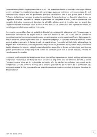 En amont des dispositifs, l’hypergouvernance de la D.G.E.F.P. « semble » traduire la difficulté d’un dialogue social de
terrain à anticiper les mutations techniques et économiques dues aux contraintes environnementales. En aval,
technostructure étatique avec les gouvernants politiques territorialisés ont la plus grande peine à mesurer
l’efficacité de l’action au travers de la production statistique. Certains disent que ces dispositifs subventionnés par
l’ingénierie financière s’apparente à « mettre un pansement sur une jambe de bois », dans un contexte de crise
mondiale destructeur massivement d’emplois. La véritable solution serait de travailler bien en amont dans
l’expression normale du dialogue social, le travail de fond de la G.P.E.C. comme outil pour organiser les emplois, les
compétences contributeurs au projet de l’entreprise.

En revanche, comment faire face à la brutalité du départ d’entreprises dont le siège social est à l’étranger malgré la
mobilisation extraordinaire de moyens dans le cadre d’un dispositif G.T.E.C. par l’Etat ? Dans un contexte de
mondialisation et de financiarisation des échanges, une piste possible serait une gestion différente du temps par les
acteurs concernés. Dans le « global flow » de la « worldwide company », le capital est mobile et instantané en tout
point du globe. A contrario, le facteur travail est caractérisé par l’immobilité et l’inflexibilité géographique. Le
dirigeant de la multinationale, dans une gestion du temps instantané, transforme de l’espace en temps parfaitement
liquide. A l’opposé, les pouvoirs publics français présents hier, aujourd’hui et demain sur le territoire, sont dans une
gestion planificatrice de temps long visant à créer les conditions pour fixer le capital productif, véhicule des
compétences et des emplois.

La nouvelle synchronisation de la gestion des temps court et long passera par un pouvoir politique autonome de
l’emprise de l’économique, en charge de tracer une vision à long terme pour les territoires. La G.T.E.C. appelle
l’interventionnisme d’Etat et des collectivités territoriales afin de planifier les évolutions des emplois et des
compétences. La lutte contre le chômage et la précarité passerait-elle par le retour de la planification, seul
instrument capable de faire face aux défis que posent la mondialisation et son corrélatif destructeur d’emplois : les
délocalisations ?




                                                                                                                           14
M2 RH RSE - CS 2010 - G.T.E.C.
 