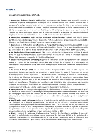 ANNEXE 5

     Les organismes au service de la G.T.E.C.

      • Les Comités de bassin d'emploi (CBE) qui sont des structures de dialogue social territorial, mettent en
      œuvre des projets de développement de l'emploi sur un territoire donné. Leur conseil d'administration se
      compose d'un collège « employeurs », un autre « salariés », un collège des élus et un dernier du secteur
      associatif et de l'économie sociale. A Rennes, l’action est portée par un comité de bassin d’emploi et conseil de
      développement, qui est par nature un lieu de dialogue social territorial, et mise en œuvre par la maison de
      l’emploi. Les actions spécifiques menées dans le champ des services à la personne par exemple associent les
      employeurs publics, associatifs et privés à but lucratif, ainsi que des syndicats de salariés.
      • Les missions locales et les points d’accueil information orientation (PAIO), créés en 1982, sont au nombre
      de 489 actuellement et ont pour mission d’accueillir, d’informer, d’orienter, d’accompagner les jeunes de 16 à
      25 ans qui font face à des problèmes d’insertion sociale et professionnelle.
      • Les maisons de l’information sur la formation et l’emploi (MIFE) ont pour spécificité, depuis 1982, l’accueil
      et l’accompagnement pour la mobilité professionnelle des adultes. Ce sont l’Etat et les collectivités territoriales
      qui ont l’initiative de la création de ces maisons. On dénombre encore une quarantaine de MIFE aujourd’hui.
      • Le plan local pour l’insertion et l’emploi (PLIE) a pour mission de coordonner et de mobiliser à l’échelle
      d’une ville ou d’une intercommunalité les différents services intervenants sur l’emploi et l’insertion. Il en existe
      203 sur 5200 communes et pour plus de 25 millions d’habitants.
      • Les espaces ruraux emploi formation (EREF) créés en 1995 sont le résultat d’un partenariat entre les acteurs
      locaux de l’emploi et les collectivités territoriales. Leur mission est d’informer et d’accompagner les
      demandeurs d’emploi en zones rurales. Certains de ces espaces sont de nos jours transformés en « relais service
      public ».
      • La Maison de l’emploi (MDE) est un service d’aide à l’emploi qui offre – dans un même espace - aux
      demandeurs d’emploi, aux salariés, aux entreprises et aux créateurs (les usagers), l’ensemble des services
      d’accompagnement. Il existe aujourd’hui 227 structures labellisées. Par exemple, la maison de l’emploi du pays
      de la région de Mulhouse accompagne la création d’un pôle de compétences «construction basse
      consommation ». Elle part dans ce cas des processus, des modes de production pour en déduire ensuite les
      besoins en compétences. L’évolution des compétences est importante pour accompagner les économies
      d’énergie. Si le personnel n’est pas formé aux nouveaux équipements (panneaux solaires, pompes à chaleur, ...)
      les artisans auront tendance à orienter les clients vers les équipements traditionnels.
      • Le dispositif EDEC est un dispositif d’Engagement de Développement de l’Emploi et des Compétences (EDEC)
      qui résulte d’un accord entre l’Etat et les organisations professionnelles ou interprofessionnelles afin d’anticiper
      et accompagner l’évolution des emplois et des qualifications. Ces contrats peuvent être annuels ou
      pluriannuels. La démarche repose sur deux dimensions complémentaires : le volet prospectif et le déploiement
      d’action.
      • Les CEP et les appuis techniques : Le Contrat d’Etude Prospective (CEP) dresse un diaporama de l’ensemble
      des évolutions de la branche professionnelle, du secteur ou du territoire : mutations économiques,
      technologiques, démographiques et sociales. Des questions liées à l’attractivité des métiers, des structures, des
      politiques de branches et leurs conséquences sur l’emploi sont également abordées. L’enjeu est de permettre
      aux partenaires sociaux et aux pouvoirs publics, à partir des préconisations réalisées, de mieux anticiper les
      changements et orienter leur politique et leurs décisions en matière de GRH.
      • L’ADEC : L’objectif des Actions de Développement de l’Emploi et des Compétences (ADEC) est de permettre
      aux actifs occupés (salariés, non-salariés comme les artisans, les chefs des TPEPME et les agriculteurs) en
      particulier ceux des petites et moyennes entreprises de faire face aux changements à venir et de sécuriser leurs
      trajectoires professionnelles. L’ADEC repose sur un contrat entre l’Etat et les organismes professionnels.




                                                                                                                             19
M2 RH RSE - CS 2010 - G.T.E.C.
 