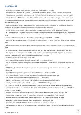 BIBLIOGRAPHIE

- Accélération : une critique sociale du temps – Harmut Rosa – La Découverte – avril 2010
- Le Grand Livre de la Stratégie – BCG Chapitre 4 - Abate René – Jean-Marie Ducreux – Nicolas Kachaner – Eyrolles 2009
- Mondialisation et délocalisation des entreprises – El Mouhoub Mouhoub – Chapitre V - La Découverte – Repères Fév 2008
- La loi du 24 novembre 2009 relative à l’orientation et à la formation professionnelle tout au long de la vie - par Jean-Marie
LUTTRINGER Consultant en droit et politiques de formation et Jean-Pierre WILLEMS Consultant en ressources humaines : N° 4
Avril 2010 DROIT SOCIAL
- Rapport d’information – n 264 / SENAT / au nom de la mission temporaire sur l’organisation et l’évolution des collectivités
territoriales (1) présentant ses premières orientations sur la réorganisation territoriale.
- G.P.E.C. – G.P.E.C. TERRITORIALE – repères pour l’action en Languedoc-Roussillon / ARACT Languedoc Roussillon
- Les « bonnes pratiques » de gestion des restructurations en Europe (Bernard Gazier, Frédéric Bruggeman) / AEF.Info / octobre
2010
- Inventer la G.T.E.C. en temps de crise : Xavier Baron – Frédéric Bruggeman / AEF.Info / avril 2009
- Table-ronde : Entreprise et territoire. G.P.E.C., Emploi, Formation, un enjeu territoriale / AMNYOS / Olivier Mériaux / Octobre
2009
- La dimension territoriale : Faire converger développement économique, emploi et formation / AMNYOS Jean Raphaël Bartoli /
2009
- BPI : fiche décryptage – comprendre pour agir : la G.P.E.C. pour les P.M.E. et les territoires – Claudine Alezra Mars 2006
- IGAS : rapport sur les actions incitatives de l’Etat auprès des P.M.E. pour le développement de la gestion des ressources
humaines – rapport définitif – Agnès Jeannet & François Schechter / Paris 2008
- Pôle Emploi : les mesures pour l’emploi janvier 2010
- AFPA : magazine débat formation numéro 6 - sept 2010 page 7 à 15 : dossier G.T.E.C.
- AFPA DR Bourgogne : diagnostic employabilité et transfert de compétences – société DIM S.A. Bourgogne & Languedoc Jan
2007
- OC&C Strategy Consultants : Etude du marché des prestations pour accompagner les mutations économiques – AFPA
TRANSITION
- Dispositif d’accompagnement du projet social – dossier Chaffoteaux – ALTEDIA Juin 2010
- AFPA TRANSITIO Guide d’action S.P.E. pour accompagner les mutations économique Janvier 2009
- AFPA Offre de services orientation Accompagnement version 2 – janvier 2007
- Le guide d’action de la G.P.E.C. territoriale, DGEFP, disponible sur http://www.dgefp.bercy.gouv.fr/
- G.P.E.C._territoriale-synthese.pdf sur http://www.polynome.fr/G.P.E.C./telechargements/
- G.P.E.C. & P.S.E. anticiper et accompagner les variations d’effectifs en entreprise – Hindley & Aparisi – Eyrolles Nov 2007
- Repenser la compétence – pour dépasser les idées reçues : 15 propositions – raisonner juste pour une G.P.E.C. enfin efficace –
Le Boterf - Eyrolles Sept 2010
- La Gestion prévisionnelle des ressources humaines – Patrick Gilbert – Ed la Découverte Repères 446 – mai 2006
- L’ajustement de l’emploi dans la crise : la flexibilité sans la mobilité – note analyse C.A.S. n°156 – Nov 156
- Le contrat de travail – centre d’études de l’emploi – Chapitres III & IV - La Découverte – Repères Jan 2008
- Le chômage – Jérôme Gautier - Chapitres III & IV - La Découverte – Repères Mars 2009
- L’Usine Nouvelle : n°3215 11.2010, les collectivités territoriales soutiennent les entreprises
- Emergence d’une GRH territoriale et réseau inter firmes / Isabelle BORIES-AZEAU / CREGOR-ORHA Université Montpellier 2
(2008)

                                                                                                                                    25
M2 RH RSE - CS 2010 - G.T.E.C.
 