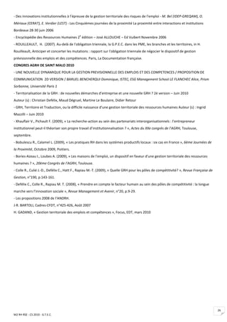 - Des innovations institutionnelles à l’épreuve de la gestion territoriale des risques de l’emploi - M. Bel (IDEP-GREQAM), O.
Mériaux (CERAT), E. Verdier (LEST) - Les Cinquièmes journées de la proximité La proximité entre interactions et institutions
Bordeaux 28-30 juin 2006
                                            e
- Encyclopédie des Ressources Humaines 2 édition – José ALLOUCHE – Ed Vuibert Novembre 2006
- ROUILLEAULT, H. (2007). Au-delà de l'obligation triennale, la G.P.E.C. dans les PME, les branches et les territoires, in H.
Rouilleault, Anticiper et concerter les mutations : rapport sur l'obligation triennale de négocier le dispositif de gestion
prévisionnelle des emplois et des compétences. Paris, La Documentation française.
CONGRES AGRH DE SAINT MALO 2010
- UNE NOUVELLE DYNAMIQUE POUR LA GESTION PREVISIONNELLE DES EMPLOIS ET DES COMPETENCES / PROPOSITION DE
COMMUNICATION 2D VERSION / BARUEL BENCHERQUI Dominique, ISTEC, ESG Management School LE FLANCHEC Alice, Prism
Sorbonne, Université Paris 1
- Territorialisation de la GRH : de nouvelles démarches d’entreprise et une nouvelle GRH ? 2è version – Juin 2010
Auteur (s) : Christian Defélix, Maud Dégruel, Martine Le Boulaire, Didier Retour
- GRH, Territoire et Traduction, ou la difficile naissance d’une gestion territoriale des ressources humaines Auteur (s) : Ingrid
Mazzilli – Juin 2010
- Xhauflair V., Pichault F. (2009), « La recherche-action au sein des partenariats interorganisationnels : l’entrepreneur
institutionnel peut-il théoriser son propre travail d’institutionnalisation ? », Actes du XXe congrès de l’AGRH, Toulouse,
septembre.
- Bobulescu R., Calamel L. (2009), « Les pratiques RH dans les systèmes productifs locaux : six cas en France », 6ème Journées de
la Proximité, Octobre 2009, Poitiers.
- Bories-Azeau I., Loubes A. (2009), « Les maisons de l'emploi, un dispositif en faveur d'une gestion territoriale des ressources
humaines ? », 20ème Congrès de l'AGRH, Toulouse.
- Colle R., Culié J.-D., Defélix C., Hatt F., Rapiau M.-T. (2009), « Quelle GRH pour les pôles de compétitivité? », Revue Française de
Gestion, n°190, p.143-161.
- Defélix C., Colle R., Rapiau M. T. (2008), « Prendre en compte le facteur humain au sein des pôles de compétitivité : la longue
marche vers l’innovation sociale », Revue Management et Avenir, n°20, p.9-29.
- Les propositions 2008 de l’ANDRH.
J-R. BARTOLI, Cadres-CFDT, n°425-426, Août 2007
H. GADAND, « Gestion territoriale des emplois et compétences », Focus, EDT, mars 2010




                                                                                                                                         26
M2 RH RSE - CS 2010 - G.T.E.C.
 