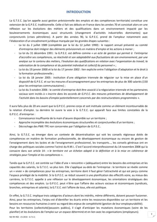INTRODUCTION

La G.T.E.C. (qu’on appelle aussi gestion prévisionnelle des emplois et des compétences territoriale) constitue une
extension de la G.P.E.C. traditionnelle. Celle-ci fait ses débuts en France dans les années 70 et consistait alors en une
réflexion sur les évolutions des métiers et des qualifications dans un environnement impacté par les
bouleversements économiques aussi structurels (changement d’activités industrielles dominantes) que
conjoncturels (crises pétrolières). A partir des années 90, la G.P.E.C. prend de l’ampleur notamment avec
l’élaboration d’un encadrement juridique marquée par les grandes étapes suivantes :
     - La loi du 2 juillet 1989 (complétée par la loi du 12 juillet 1990) : le rapport annuel présenté au comité
        d’entreprise doit intégrer des éléments prévisionnels en matière d’emploi et les actions à mener ;
     - La loi du 31 décembre 1991 : la G.P.E.C. est définie comme « un acte de gestion qui permet à l’entreprise
        d’accroître ses compétences, sa réactivité et son adaptabilité aux fluctuations de son environnement, par une
        analyse sur le contenu des métiers, l’évolution des qualifications en relation avec l’organisation du travail, la
        valorisation de la compétence et du potentiel individuel et collectif du personnel » ;
     - La loi du 19 janvier 2000 et la loi du 17 janvier 2002 : lien explicite entre l’obligation d’adaptation et le droit à
        la formation professionnelle ;
     - La loi du 18 janvier 2005 : institution d’une obligation triennale de négocier sur la mise en place d’un
        dispositif de G.P.E.C. et sur les mesures d’accompagnement pour les entreprises de plus de 300 salariés (150
        pour les entreprises communautaires) ;
     - La loi du 3 octobre 2006 : le comité d’entreprise doit être associé à la négociation triennale et les partenaires
        sociaux sont incités à « inscrire dans les accords de G.P.E.C. des mesures préventives de développement de
        l’activité dans les bassins d’emploi potentiellement concernés par des restructurations programmées ».

Il aura fallu plus de 20 ans avant que la G.P.E.C. prenne corps et soit instituée comme un élément incontournable de
la relation d’emploi. La dernière loi ouvre la voie à la G.T.E.C. qui apparaît face aux limites constatées de la
G.P.E.C. d’entreprise :
     - Connaissance insuffisante de la main d’œuvre disponible sur un territoire ;
     - Approche incomplète des évolutions économiques structurelles et conjoncturelles d’un territoire ;
     - Décrochage des PME-TPE non concernées par l’obligation de G.P.E.C..

Ainsi, la G.T.E.C. va émerger dans un contexte de décentralisation qui voit les conseils régionaux dotés de
compétences en matière de formation professionnelle, de développement économique ou encore de gestion de
l’enseignement dans les lycées et de l’enseignement professionnel, les transports…, les conseils généraux ont en
charge des politiques sociales comme l’octroi du R.M.I.. C’est l’accord interprofessionnel du 14 novembre 2008 qui la
consacre dans son article 14 : « le territoire est un échelon adapté à la définition et à la mise en cohérence de
stratégies pour l’emploi et les compétences ».

Tandis que la G.P.E.C. est centrée sur l’idée d’une « rencontre » (adéquation) entre les besoins des entreprises et les
capacités des salariés, la G.T.E.C. va plus loin. Elle s’applique au-delà de l’entreprise : le territoire se révèle comme
un « vivier » de compétences pour les entreprises, territoire dont il faut gérer l’attractivité et qui est perçu comme
l’espace privilégié de la mobilité. Si la G.P.E.C. se réduit souvent à une planification des effectifs voire, au mieux des
carrières, la G.T.E.C. appelle à une réflexion sur le développement économique, les orientations stratégiques des
compétences et des emplois. La G.P.E.C. peut n’être que l’affaire des acteurs sociaux et économiques (syndicats,
branches, entreprises et salariés), la G.T.E.C. est l’affaire de tous, elle est politique.

En effet, la G.T.E.C. implique trois catégories d’acteurs dont les intérêts, même différents, doivent pouvoir fusionner.
Ainsi, pour les entreprises, l’enjeu est d’identifier les écarts entre les ressources disponibles sur un territoire et les
besoins en ressources humaines à venir au regard des enjeux de compétitivité (gestion de leur employeurabilité).
Pour les territoires (collectivité/pouvoirs publics), il s’agit d’anticiper les mutations économiques (voire de les
planifier) et les évolutions de l’emploi sur un espace déterminé et en lien avec les organisations (employeurs).
                                                                                                                               3
M2 RH RSE - CS 2010 - G.T.E.C.
 