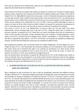 Enfin, pour les salariés (et leurs représentants), l’enjeu est leur employabilité et l’évolution de carrières dans une
logique de sécurisation de parcours professionnels.

Cette dimension territoriale de la gestion des emplois qui dépasse les frontières de l'entreprise se déploie depuis
quelques années, notamment sous l'impulsion de la Commission Européenne (pactes pour l'emploi, mesure 10A de
l'objectif 3 du F.S.E. 2000-2006). Elle répond ainsi à deux enjeux : inciter à l'anticipation des besoins de compétences
au niveau des territoires et des mutations économiques locales. L'essor de la démarche G.T.E.C. est souhaité par les
pouvoirs publics. Ainsi, en 2009, l'Etat a consacré 21 millions d'euros à ces actions (auxquels il se doit d'ajouter les 47
millions d'euros mobilisé par les collectivités et le F.S.E.). En 2010, il tente de mobiliser davantage les acteurs, à
travers la circulaire du 29 juin 2010, invitant les préfets à élaborer un dispositif de coordination des démarches de
G.P.E.C. sectorielles et en lien avec un territoire afin de mettre en cohérence l'ensemble de ces pratiques.
Pour autant, la G.T.E.C. en est à ses balbutiements en France au point que l’on peut parler d’une phase
expérimentale. Certains redoutent déjà l’usine à gaz tant la G.T.E.C. change de nature selon le contexte et la
puissance impulsive. Le dispositif de G.T.E.C. évolue dans une matrice de possibles (2x2) selon les composantes à
chaud, à froid, ascendant, descendant. A cette complexité réelle vient se greffer la variable géographie, comme
espace où les G.P.E.C., produits discrets du dialogue social, seraient « translatables », « interconnectables » entre
elles dans un dispositif de rang supérieur : une G.P.E.C. territoriale » où les besoins de compétences modélisés par
certaines, constitueraient des débouchés naturels pour les compétences cédées d’autres.

Nous proposons de présenter, dans une première partie, les modèles d’application des deux logiques qui sont à
l’origine de toute G.T.E.C. L’une descendante (de la puissance publique vers les entreprises) et l’autre ascendante
(des acteurs locaux vers le territoire) font appel à une multitude de contributeurs (1.1). Nous verrons ensuite
comment se dessinent les modalités de mise en œuvre d’une G.T.E.C. selon qu’elle est conçue « à chaud » (en
réaction à une crise) ou « à froid » (par anticipation de changements) (1.2).
Dans une seconde partie, nous poserons la question de l’efficacité de la G.T.E.C. et des conditions pour remplir au
mieux ses objectifs. Nous nous interrogerons sur les limites qu’elle rencontre notamment quand les deux logiques
ascendante et descendante s’affrontent sur un même territoire (2.1) puis nous évoquerons ce qui nous semble être
les conditions sine qua non de l’efficacité d’une G.T.E.C. (2.2).


     I. LA MOBILISATION DES ACTEURS EN VUE DE LA GESTION DES EMPLOIS ANCRES
           DANS UN TERRITOIRE

Mise à disposition de base de données R.H. dans un pôle de compétitivité, passerelle entre différents secteurs
d'emplois, Plateforme C.T.P., Observatoire Régional des Emplois & Compétences, autant de dispositifs mis en place
afin d'envisager les emplois et compétences à l'échelle d'un territoire. La D.G.E.F.P. a consacré un guide à la notion
de G.T.E.C., en recensant 300 projets dont ont bénéficié 80 000 personnes, plus ou moins directement, grâce à des
actions de gestion de l'emploi et de déploiement des compétences des salariés au sein d'un territoire. Si cet exercice
de gestion en lien avec le territoire semble se développer, ce n'est pas sans la mise en musique d'une multitude
d'acteurs aux intérêts divergents mais dont les enjeux convergent. Ces démarches répondent toutes à quatre
objectifs : définition d'un territoire pertinent, l'anticipation, le partenariat et l'intersectorialité. Les processus de mise
en œuvre sont également multiformes selon l'initiateur, le chef d'orchestre du projet et l'anticipation associée.




                                                                                                                                 4
M2 RH RSE - CS 2010 - G.T.E.C.
 