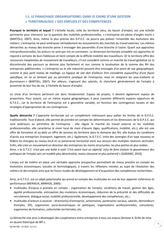 I.1. LE PANACHAGE ORGANISATIONEL DANS LE CADRE D’UNE GESTION
                 « TERRITORIALISEE » DES EMPLOIS ET DES COMPETENCES

Pourquoi le territoire et lequel ? L’échelle locale, celle du territoire vécu, du bassin d’emploi, est une échelle
pertinente pour intervenir sur la question des mobilités professionnelles. « L'entreprise est pleine d'angles morts »
(BARTOLI), 2007). Ainsi, même la plus précise des G.P.E.C. ne pourra pas prévoir l'ensemble des évolutions des
métiers. L'entreprise ne peut embrasser véritablement les mouvements des marchés du travail externes. Les mêmes
démarches au niveau des branche peine à envisager des passerelles d'une branche à l'autre. Quant aux approches
interprofessionnelles, les acteurs ne sont pas mis en connexion. La dimension territoriale complète ces approches et
répond à certaine de leurs faiblesses et tient compte de la difficile mobilité des travailleurs. Or le territoire offre des
ressources inexploitées de mouvement de travailleurs, s'il est considéré comme un marché du travail globalisé où la
discontinuité des parcours se domine plus facilement et non comme la localisation de la somme des RH des
entreprises additionnées. « L'entreprise ou le site industriel peuvent être envisagés d'un point de vue géographique,
comme le plus petit niveau de maillage. La logique de site doit d'ailleurs être considérée aujourd'hui d'une façon
spécifique, en ne se limitant pas au périmètre juridique de l'entreprise, mais en intégrant les sous-traitants et
fournisseurs » (BARTOLI, 2007). Par ailleurs, s'agissant des salariés, ils cherchent généralement de l’emploi à
proximité de leur lieu de vie, à l’échelle du bassin d’emploi.

Le choix d'un territoire pertinent est donc fondamental. Espace de projets, il devient également espace de
projections. Pour autant, sur un même espace géographique, il peut coexister différents espaces opportuns de
G.T.E.C., car le territoire de l'entreprise est à géométrie variable, en fonction des contingences locales et des
stratégies d'appropriation de ces contingences.

Quelle démarche ? L'approche territoriale est un complément intéressant pour pallier les limites de la G.P.E.C.
traditionnelle. Tout d'abord, elle permet de prendre en compte les déterminants et les dimensions de la G.P.E.C. qui
sont extérieurs au périmètre de l'entreprise : elle régule le marché du travail externe et les mobilités
professionnelles, elle caractérise le vivier local de main d'œuvre (âges, qualifications, mobilité, etc.), elle est une
offre de formation et au-delà un offre de services du territoire dans le domaine des RH, elle évalue les conditions
d'accès aux entreprises (transport, logement, etc.). Egalement, la G.T.E.C. initie des synergies d'un type nouveau et
fédère les énergies au niveau local et ce partenariat horizontal vient aux secours des multiples relations verticales.
Enfin, elle crée un mouvement en direction des entreprises les moins structurées, les plus petites et plus isolées.
Ainsi, « la G.T.E.C. n’est pas une boîte à outil. C’est avant tout un objectif, celui de faire évoluer la gouvernance des
politiques de l’emploi vers un modèle plus décentralisé, moins cloisonné et plus préventif » (GADAND, 2010).

L'enjeu est de mettre en place une véritable approche prospective permettant de mieux prendre en compte les
évolutions économiques, sociales et technologiques, à travers les réflexions menées au sujet de l'évolution des
métiers et des emplois ainsi que les futurs modes de développement et d'acquisition des compétences recherchées.

Ainsi, la G.T.E.C. est un objet polymorphe qui prend en compte des multitudes en vue de leur apporter cohérence et
performance (MERIAUX, AMNYOS, 2009) :
• multitudes d'enjeux à prendre en compte : organisation de l'emploi, conditions de travail, gestion des âges,
   égalité professionnelle, anticipation des mutations économiques, réduction de la précarité et des difficultés de
   recrutement, dialogue social, mobilité professionnelle, développement des compétences, etc.;
• multitudes d'acteurs à associer : direction(s) d'entreprise, actionnaires, partenaires sociaux, salariés, demandeurs
   d'emploi, SPE, organismes socio-économiques et politiques, organisations professionnelles, consulaires,
   organismes de formation, collectivités territoriales, etc.

La démarche vise ainsi à développer des coopérations entre entreprises à tous ces enjeux (Annexe 4, Grille de mise
en œuvre théorique de BPI ).                                                                                                  5
M2 RH RSE - CS 2010 - G.T.E.C.
 