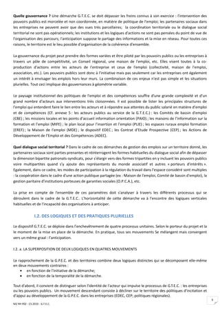Quelle gouvernance ? Une démarche G.T.E.C. se doit dépasser les freins connus à son exercice : l'intervention des
pouvoirs publics est morcelée et non coordonnée, en matière de politique de l'emploi; les partenaires sociaux dans
les entreprises ne peuvent avoir que des vues très parcellaires; la coordination territoriale ou le dialogue social
territorial ne sont pas opérationnels; les institutions et les logiques d'actions ne sont pas pensées du point de vue de
l'organisation des parcours; l'anticipation suppose le partage des informations et la mise en réseau. Pour toutes ces
raisons, le territoire est le lieu possible d'organisation de la cohérence d'ensemble.

La gouvernance du projet peut prendre des formes variées et être piloté par les pouvoirs publics ou les entreprises à
travers un pôle de compétitivité, un Conseil régional, une maison de l'emploi, etc. Elles visent toutes à la co-
production d'actions entre les acteurs de l'entreprise et ceux de l'emploi (collectivité, maison de l'emploi,
association, etc.). Les pouvoirs publics sont donc à l'initiative mais pas seulement car les entreprises ont également
un intérêt à envisager les emplois hors leur murs. La combinaison de ces enjeux n'est pas simple et les situations
plurielles. Tout ceci implique des gouvernances à géométrie variable.

Le paysage institutionnel des politiques de l'emploi et des compétences souffre d'une grande complexité et d'un
grand nombre d'acteurs aux interventions très cloisonnées. Il est possible de lister les principales structures de
l'emploi qui entendent faire le lien entre les acteurs et à répondre aux attentes du public salarié en matière d’emploi
et de compétences (Cf. annexe 5 : les acteurs publics au service de la G.T.E.C.) : les Comités de bassin d'emploi
(CBE) ; les missions locales et les points d’accueil information orientation (PAIO) ; les maisons de l’information sur la
formation et l’emploi (MIFE) ; le plan local pour l’insertion et l’emploi (PLIE) ; les espaces ruraux emploi formation
(EREF) ; la Maison de l’emploi (MDE) ; le dispositif EDEC ; les Contrat d’Etude Prospective (CEP) ; les Actions de
Développement de l’Emploi et des Compétences (ADEC).

Quel dialogue social territorial ? Dans le cadre de ces démarches de gestion des emplois sur un territoire donné, les
partenaires sociaux sont parties prenantes et réinterrogent les formes habituelles du dialogue social afin de dépasser
la dimension bipartite patronats-syndicats, pour s'élargir vers des formes tripartites en y incluant les pouvoirs publics
voire multipartites quand s'y ajoute des représentants du monde associatif et autres « porteurs d'intérêts ».
Egalement, dans ce cadre, les modes de participation à la régulation du travail dans l'espace considéré sont multiples
: la coopération dans le cadre d'une action publique partagée (ex : Maison de l'emploi, Comité de bassin d'emploi), la
gestion paritaire d'institutions porteuses de garanties sociales (O.P.C.A.), etc.

La prise en compte de l'ensemble de ces paramètres doit s'analyser à travers les différents processus qui se
déroulent dans le cadre de la G.T.E.C.. L'horizontalité de cette démarche va à l'encontre des logiques verticales
habituelles et de l'incapacité des organisations à anticiper.

                 I.2. DES LOGIQUES ET DES PRATIQUES PLURIELLES

Le dispositif G.T.E.C. se déploie dans l’enchevêtrement de quatre processus unitaires. Selon le porteur du projet et la
le moment de la mise en place de la démarche. En pratique, tous ses mouvements Se mélangent mais convergent
vers un même graal : l’anticipation.

I.2. a. LA SUPERPOSITION DE DEUX LOGIQUES EN QUATRES MOUVEMENTS

Le rapprochement de la G.P.E.C. et des territoires combine deux logiques distinctes qui se décomposent elle-même
en deux mouvements contraires :
    • en fonction de l'initiative de la démarche;
    • en fonction de la temporalité de la démarche.

Tout d'abord, il convient de distinguer selon l'identité de l'acteur qui impulse le processus de G.T.E.C. : les entreprises
ou les pouvoirs publics. Un mouvement descendant consiste à décliner sur le territoire des politiques d'incitation et
d'appui au développement de la G.P.E.C. dans les entreprises (EDEC, CEP; politiques régionales).
                                                                                                                              6
M2 RH RSE - CS 2010 - G.T.E.C.
 
