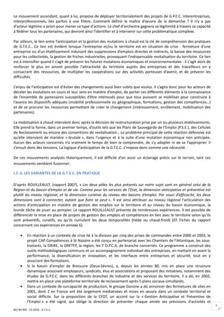 Le mouvement ascendant, quant à lui, propose de déployer territorialement des projets de G.P.E.C. interentreprises,
interprofessionnels, liés parfois à une filière. Comment définir le maître d'œuvre de la démarche ? Il n'y a pas
d'acteur légitime a priori pour mener ce type d'actions. Le chef d'orchestre gagnera sa légitimité à travers sa capacité
à fédérer tous les partenaires, qui devront ainsi l'identifier et à intervenir sur cette problématique complexe.

Par ailleurs, le lien entre l’anticipation et la gestion des mutations à chaud est la clé de compréhension des pratiques
de G.T.E.C.. Ce lien est évident lorsque l'entreprise et/ou le territoire est en situation de crise : fermeture d'une
entreprise ou d'un établissement induisant des suppressions d’emplois directes et indirects, la baisse des ressources
pour les collectivités, la gestion de friches industrielles, provoquant l'indispensable revitalisation du territoire. Ce lien
est à intensifier quand il s’agit de prévenir les futures mutations économiques et environnementales : il s'agit alors de
renforcer le plus en amont possible l'attractivité du territoire auprès des entreprises et des travailleurs en y
consacrant des ressources, de multiplier les coopérations sur des activités porteuses d’avenir, et de prévenir les
difficultés.

L’enjeu de l’anticipation est d'éviter des changements aussi bien subits que voulus. Il s’agira donc pour les acteurs de
déceler les évolutions en cours et leur sens en matière d’emploi, de porter ces différents éléments à la connaissance
de l’ensemble de partenaires susceptibles d’être intéressés pour que tous puissent se mobiliser pour construire à
l’avance les dispositifs adéquats (mobilité professionnelle ou géographique, formations, gestion des compétences…)
et de se procurer les ressources permettant de créer le changement (intéressement, enrôlement, mobilisation des
partenaires).

La mobilisation à chaud intervient donc après la décision de restructuration prise par un ou plusieurs établissements.
Elle prend la forme, dans un premier temps, d’outils tels que les Plans de Sauvegarde de l’Emploi (P.S.E.), des Cellules
de Reclassement ou encore des conventions de revitalisation… Le problème principal de cette réaction défensive est
qu’elle intervient de manière « brutale », dans l’urgence et à la suite d’une mutation économique non anticipée.
Aucun des acteurs concernés n’a vraiment le temps de bien la comprendre, de s’y adapter ni de se l’approprier. Il
s’ensuit donc des tensions. La logique d’anticipation de la G.T.E.C. s’impose donc comme une nécessité.

De ces mouvements analysés théoriquement, il est difficile d'en avoir un éclairage précis sur le terrain, tant ces
mouvements semblent fusionner.

I.2. b. LES VARIANTES DE LA G.T.E.C. EN PRATIQUE

D'après ROUILLEAULT, (rapport 2007), « Les deux pôles les plus présents sur notre sujet sont en général celui de la
Région et du bassin d’emploi et de vie. Comme pour les services de l’Etat, la dimension anticipative et préventive est
plutôt du niveau régional, et la dimension curative du niveau des bassins d’emploi. Par souci d’efficacité, les deux
dimensions sont à connecter, autant que faire se peut ». Il est ainsi attribuer au niveau régional l'articulation des
actions d'anticipation en matière de gestion des emplois sur le territoire et au niveau du bassin économique, la
lourde tâche de jouer au pompier. Le rapport ROUILLEAULT présente de nombreuses expériences. Il est possible de
différencier la mise en place de projets de gestion des emplois et compétences en lien avec le territoire selon qu'ils
sont préventifs, curatifs, ou qu'ils cumulent les deux temporalités (tiède ou chaud-froid) (Cf. Fiches du rapport
concernant ces expériences en annexe 6).

     •    En réaction à un contexte de crise lié à la division par cinq des prises de commandes entre 2000 et 2003, le
          projet CAP Compétences à St Nazaire a été conçu en partenariat avec les Chantiers de l'Atlantique, les sous-
          traitants, la DRIRE, la DRETFP, la région, les 7 O.P.C.A. de branche concernés. Ce programme a construit des
          outils méthodologiques communs et un accompagnement individuel des entreprises, en mettant en avant la
          performance, la diversification et innovation, et les interfaces entre entreprises et sécurité, tout en y
          associant des formations.
     •    Si le bassin d'emploi de Bressuire (Deux-Sèvres), a, depuis les années 80, mis en place une structure
          dynamique associant employeurs, syndicats, élus et associations et proposant des initiatives, notamment des
          études de G.P.E.C. dans les différents branches de industrie et des services du territoire, il a dû, en 2002,
          mettre en place une plateforme territoriale de reclassement après 5 plans sociaux simultanés.
     •    Dans un contexte de surcapacité de production, le groupe Danone a dû annoncer des fermetures de sites en
          2001, dont 2 en France ont été largement médiatisées et mises en œuvre dans un contexte territorial et
          social difficile. Sur la proposition de la CFDT, un accord sur la « Gestion Anticipative et Préventive de
          l'Emploi » a été signé, qui oblige la direction de présenter chaque année ses prévisions d'activités et
                                                                                                                                7
M2 RH RSE - CS 2010 - G.T.E.C.
 