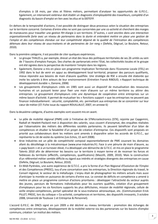 d'emplois à 18 mois, par sites et filières métiers, permettant d'analyser les opportunités de G.P.E.C..
          Egalement, un intervenant extérieur doit établir un diagnostic d'employabilité des travailleurs, complété d'un
          diagnostic du bassin d'emploi en lien avec les élus et la DDTEFP.

En dehors de la temporalité d'actions, il est possible de distinguer deux processus selon la situation des entreprises
sur le territoire concerné. Certaines d'entre elles ne sont pas concernées par une co-activité et cherchent des marges
de manœuvres pour travailler une gestion RH élargie à son territoire. D''autres, « sont ancrées dans une interaction
organisationnelle forte avec un réseau de partenaires dans la durée et entendent mettre en place une gestion de
l'emploi et des compétences étendue car leur compétitivité dépend de la qualité de l'intrication des compétences
détenues dans leur réseau de sous-traitants et de partenaires de 1er rang » (Defelix, Dégruel, Le Boulaire, Retour,
2010).

Dans la première catégorie, il est possible de citer quelques expériences.
   • Le groupe THALES a, par exemple, dressé un état des lieux des politiques territoriales de ses 26 unités au sein
        de 7 bassins d'emplois français. Des chartes de partenariats entre l'Etat, les collectivités locales et le groupe
        ont été signées dans la perspective de maintenir l'emploi dans les régions.
   • Egalement, Danone a mis en place son programme Implication Territoriale dans l'Economie Locale (ITEL) en
        1992 dans le but de venir en appui au développement local territorial, proposer des parcours qualifiants,
        mieux répondre aux besoins de main d'œuvre qualifiée. Une stratégie de RSE a ensuite été élaborée qui
        invite les salariés à être acteurs de leur environnement (Entretien Franck RIBOUD, « Rapport technique de
        développement durable », Danone, 2008)
   • Les groupements d'employeurs créés en 1985 sont aussi un dispositif de mutualisation des ressources
        humaines et un puissant levier pour fixer une main d'œuvre sur un même territoire ou attirer des
        entreprises. Le groupement d’employeurs crée une dynamique de coopération entre entreprises sur un
        même bassin d’activité. Il permet de mutualiser les « fonctions support » que les entreprises ne peuvent pas
        financer individuellement : sécurité, comptabilité, etc. permettant aux entreprises de se concentrer sur leur
        cœur de métier (Cf. Fiche issue du rapport ROUILLAULT, 2007, en annexe 6)

Dans la deuxième catégorie, d'autres exemples sont souvent mis en avant.

     •    Le pôle de mobilité régional (PMR) créé à l'initiative de STMicroelectronics (STX), rejointe par Capgemini,
          Radiall et Hewlett-Packard met à disposition des salariés, sous couvert d'anonymat, des enquêtes réalisées
          par l'observatoire des métiers des différentes sociétés partenaires. Ils peuvent bénéficier d'un bilan de
          compétences et étudier la faisabilité d'un projet de création d'entreprise. Ces dispositifs sont proposés en
          priorité aux collaborateurs dont les métiers sont amenés à disparaître selon les accords de G.P.E.C., qui
          représente la clé de voûte du système (Les Echos, 15 avril 2008).
     •    Arve Industries est un pôle de compétitivité composé exponentiellement de PME couvrant les domaines
          allant du décolletage à la mécatronique (www.arve-industries.fr). Face à une pénurie de main d'œuvre, au
          « papy boom » et à un turnover élevé, il a développé une démarche de G.T.E.C. et mis en place le programme
          Talents 2010 afin de déterminer les besoins sur le territoire à moyen terme et de recenser les forces et
          faiblesses du territoire (effectifs, compétences, qualifications) (Mazzilli, 2009, 2010). Mais la construction
          d'un référentiel métier semble difficile eu égard aux intérêts et stratégies divergents des entreprises en cause
          (Defelix, Dégruel, Le Boulaire, Retour, 2010).
     •    En Midi-Pyrénées, une autre expérience de G.T.E.C. a pris la forme d'un Plan Régional d'Evolution de l'Emploi
          et des Compétences (PREEC), issu d'une concertation avec les entreprises, la Direction régionale du travail, le
          Conseil régional, le secteur de la métallurgie. L'enjeu était de photographier les métiers actuels mais aussi
          d'anticiper la montée en puissance de certains d'entre eux. Le constat de déficits en compétence a amené à
          mettre en place un programme commun d'actions prioritaires : développer l'attractivité du secteur auprès
          des jeunes, parcours de formations individualisés pour les ouvriers qualifiés, création d'un groupement
          d'employeurs pour les six fonctions supports les plus déficitaires, mission de mobilité régionale, cellule de
          veille emploi-compétences, portail spécialisé de la sous-traitance aéronautique, etc. (Communication Erick
          PILLET, PREEC, lors du colloque « Co-activiité, compétences et territoires, des dispositifs innovants, 3 octobre
          2008, Université de Toulouse 1 et Entreprise & Personnel).

L'accord G.P.E.C. de DNCS signé en juin 2009 a été décliné au niveau territoriale : promotion des échanges de
compétences entre entreprises, développement de la mobilité externe via des partenariats sur les bassins d'emploi
communs, création 'un institut des métiers.
                                                                                                                             8
M2 RH RSE - CS 2010 - G.T.E.C.
 