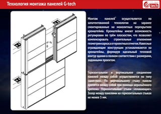Технология монтажа панелей G-tech
Монтаж панелей осуществляется по
запатентованной технологии на заранее
смонтированные на монолитных перекрытиях
кронштейны. Кронштейны имеют возможность
регулировки по трём плоскостям, что позволяет
компенсировать строительные отклонения
геометриикаркасаотпроектныхотметок.Навесные
ограждающие конструкции устанавливаются на
кронштейны, формируя идеальный тепловой
контур здания в полном соответствии с размерами,
заданными проектом.
Горизонтальное и вертикальное соединение
панелей между собой осуществляется по типу
«шип-паз». По вертикальному стыку панели
крепятся между собой при помощи неразъёмного
крепежа. Горизонтальные стыки «плавающие».
Зазор между панелями на горизонтальных стыках
не менее 5 мм.
 