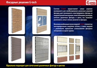 Фасадные решения G-tech
Система G-tech предоставляет самые широкие
возможности для комбинирования различных решений
фасадов,дает возможность «конструировать» фасады из
модулейразнойконструкции,типовоблицовки,размеров,
сочетать различные фактуры и цвета, что позволяет
реализовать самые смелые решения на фасадах.
ВозможнакомбинацияглухихмодулейG-tech сполностью
светопрозрачными модулями ситемы, а также модулей
с различными вариантами использования фасадных
материалов на одном здании.
Идеально подходит для сочетаний различных фактур и цветов
 