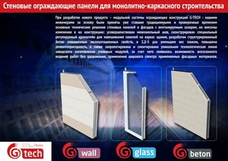 Стеновые ограждающие панели для монолитно-каркасного строительства
При разработке нового продукта – модульной системы ограждающих конструкций G-TECH - нашими
инженерами за основу были приняты уже ставшие традиционными и проверенные временем
основные технические решения стеновых панелей и фасадов с вентилируемым зазором, но внесены
изменения в их конструкцию: усовершенствован межпанельный шов, сконструирован специальный
регулируемый кронштейн для навешивания панелей на каркас здания, разработан структурированный
бетон повышенных эксплуатационных свойств, в 2,5-5 раз уменьшен вес панели, повышена
ремонтопригодность, а также запроектирована и смонтирована уникальная технологическая линия
заводского изготовления стеновых модулей, за счет чего появилась возможность всесезонного
ведения работ без удорожания, применения широкого спектра применяемых фасадных материалов.
 