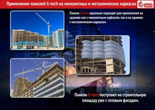 Применение панелей G-tech на монолитных и металлических каркасах
Панели G-tech идеально подходят для применения на
зданиях как с монолитным каркасом,так и на зданиях
с металлическим каркасом.
Панели G-tech поступают на строительную
площаду уже с готовым фасадом.
 