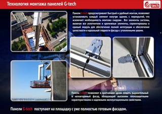 Технология монтажа панелей G-tech
Панели G-tech предусматривают быстрый и удобный монтаж,позволяют
устанавливать каждый элемент изнутри здания, с перекрытий, что
исключает необходимость монтажа снаружи . Все элементы системы,
включая все уплотнители и крепежные элементы, спроектированы в
единый модуль для обеспечения полной интеграции и обеспечение
целостности и идеальной гладкости фасада с утопленными швами.
Панели G-tech поступают на площадку с уже полностью готовым фасадом.
Панели G-tech позволяют в кратчайшие сроки создать выразительный
и неповторимый фасад, обладающий высокими теплозащитными
характеристиками и надежными эксплуатационными свойствами.
 