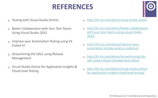 REFERENCES
 Testing with Visual Studio Online
 Better Collaboration with Your Test Teams
Using Visual Studio 2013
 Improve your Automation Testing using VS
Coded UI
 Streamlining the SDLC using Release
Management
 Visual Studio Online for Application Insights &
Cloud Load Testing
© Testhouse Ltd.  Confidential and Proprietary
 http://th-ms.com/demo/visual-studio-online
 http://th-ms.com/demo/better-collaboration-
with-your-test-teams-using-visual-studio-
2013/
 http://th-ms.com/demo/improve-your-
automation-testing-using-vs-coded-ui/
 http://th-ms.com/demo/streamlinining-the-
sdlc-using-release-management-video/
 http://th-ms.com/demo/visual-studio-online-
for-application-insights-cloud-load-testing/
 
