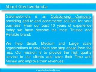 About Gtechwebindia
Gtechwebindia is an Outsourcing Company
providing end-to-end ecommerce solution for your
business. From our past 10 years of experience
today we have become the most Trusted and
Reliable brand.
We help Small, Medium and Large scale
organizations to take them one step ahead from the
rest. Our mission is to provide the high quality
service to our clients and save their Time and
Money and improve their revenues.
www.gtechwebindia.com
 