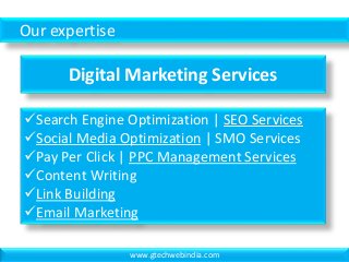 Our expertise
Digital Marketing Services
Search Engine Optimization | SEO Services
Social Media Optimization | SMO Services
Pay Per Click | PPC Management Services
Content Writing
Link Building
Email Marketing
www.gtechwebindia.com
 