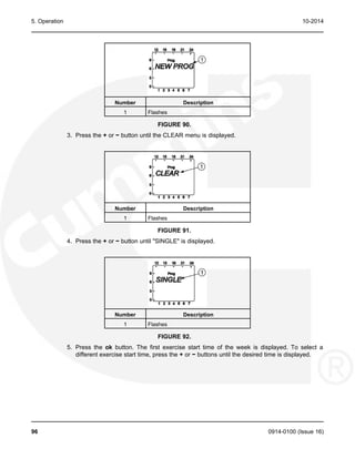 5. Operation 10-2014
Number Description
1 Flashes
FIGURE 90.
3. Press the + or − button until the CLEAR menu is displayed.
Number Description
1 Flashes
FIGURE 91.
4. Press the + or − button until "SINGLE" is displayed.
Number Description
1 Flashes
FIGURE 92.
5. Press the ok button. The first exercise start time of the week is displayed. To select a
different exercise start time, press the + or − buttons until the desired time is displayed.
96 0914-0100 (Issue 16)
 