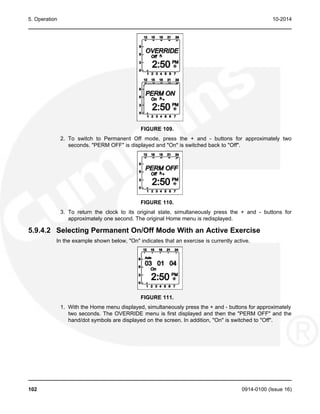 5. Operation 10-2014
FIGURE 109.
2. To switch to Permanent Off mode, press the + and - buttons for approximately two
seconds. "PERM OFF" is displayed and "On" is switched back to "Off".
FIGURE 110.
3. To return the clock to its original state, simultaneously press the + and - buttons for
approximately one second. The original Home menu is redisplayed.
5.9.4.2 Selecting Permanent On/Off Mode With an Active Exercise
In the example shown below, "On" indicates that an exercise is currently active.
FIGURE 111.
1. With the Home menu displayed, simultaneously press the + and - buttons for approximately
two seconds. The OVERRIDE menu is first displayed and then the "PERM OFF" and the
hand/dot symbols are displayed on the screen. In addition, "On" is switched to "Off".
102 0914-0100 (Issue 16)
 