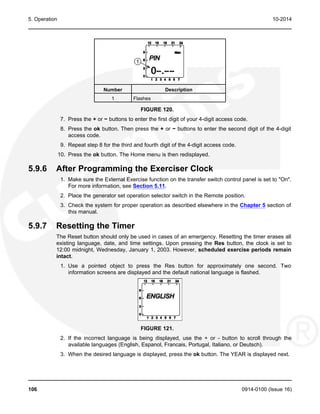 5. Operation 10-2014
Number Description
1 Flashes
FIGURE 120.
7. Press the + or − buttons to enter the first digit of your 4-digit access code.
8. Press the ok button. Then press the + or − buttons to enter the second digit of the 4-digit
access code.
9. Repeat step 8 for the third and fourth digit of the 4-digit access code.
10. Press the ok button. The Home menu is then redisplayed.
5.9.6 After Programming the Exerciser Clock
1. Make sure the External Exercise function on the transfer switch control panel is set to "On".
For more information, see Section 5.11.
2. Place the generator set operation selector switch in the Remote position.
3. Check the system for proper operation as described elsewhere in the Chapter 5 section of
this manual.
5.9.7 Resetting the Timer
The Reset button should only be used in cases of an emergency. Resetting the timer erases all
existing language, date, and time settings. Upon pressing the Res button, the clock is set to
12:00 midnight, Wednesday, January 1, 2003. However, scheduled exercise periods remain
intact.
1. Use a pointed object to press the Res button for approximately one second. Two
information screens are displayed and the default national language is flashed.
FIGURE 121.
2. If the incorrect language is being displayed, use the + or - button to scroll through the
available languages (English, Espanol, Francais, Portugal, Italiano, or Deutsch).
3. When the desired language is displayed, press the ok button. The YEAR is displayed next.
106 0914-0100 (Issue 16)
 